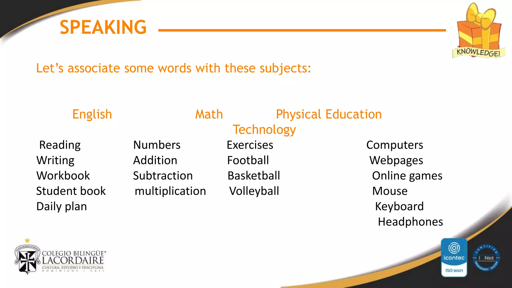 SPEAKING
Let’s associate some words with these subjects:
English Math Physical Education
Technology
Reading Numbers Exercises Computers
Writing Addition Football Webpages
Workbook Subtraction Basketball Online games
Student book multiplication Volleyball Mouse
Daily plan Keyboard
Headphones