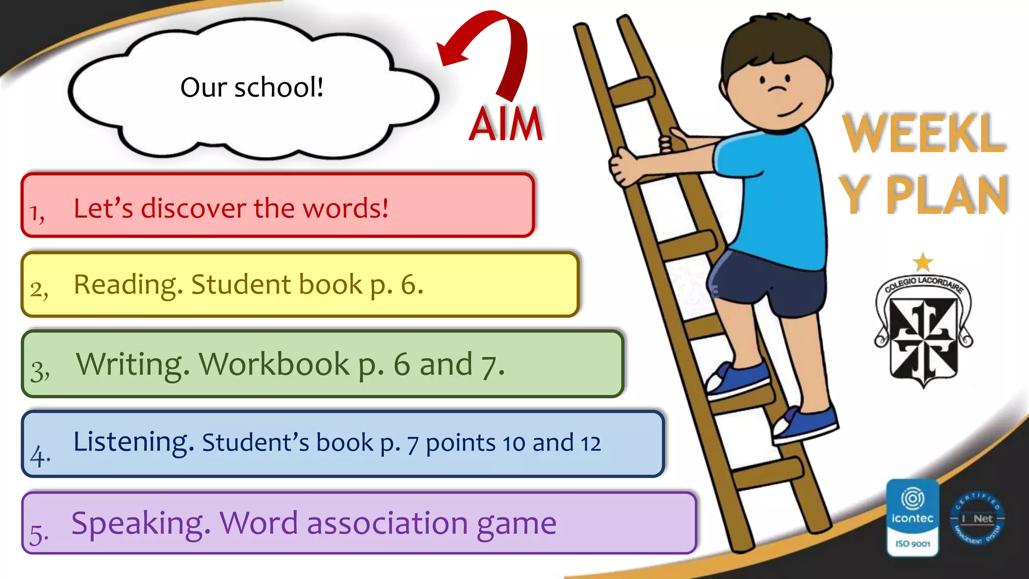 5.
4.
2,
3,
1,
AIM
Speaking. Word association game
Listening. Student’s book p. 7 points 10 and 12
Writing. Workbook p. 6 and 7.
Reading. Student book p. 6.
Our school!
Let’s discover the words!
WEEKL
Y PLAN