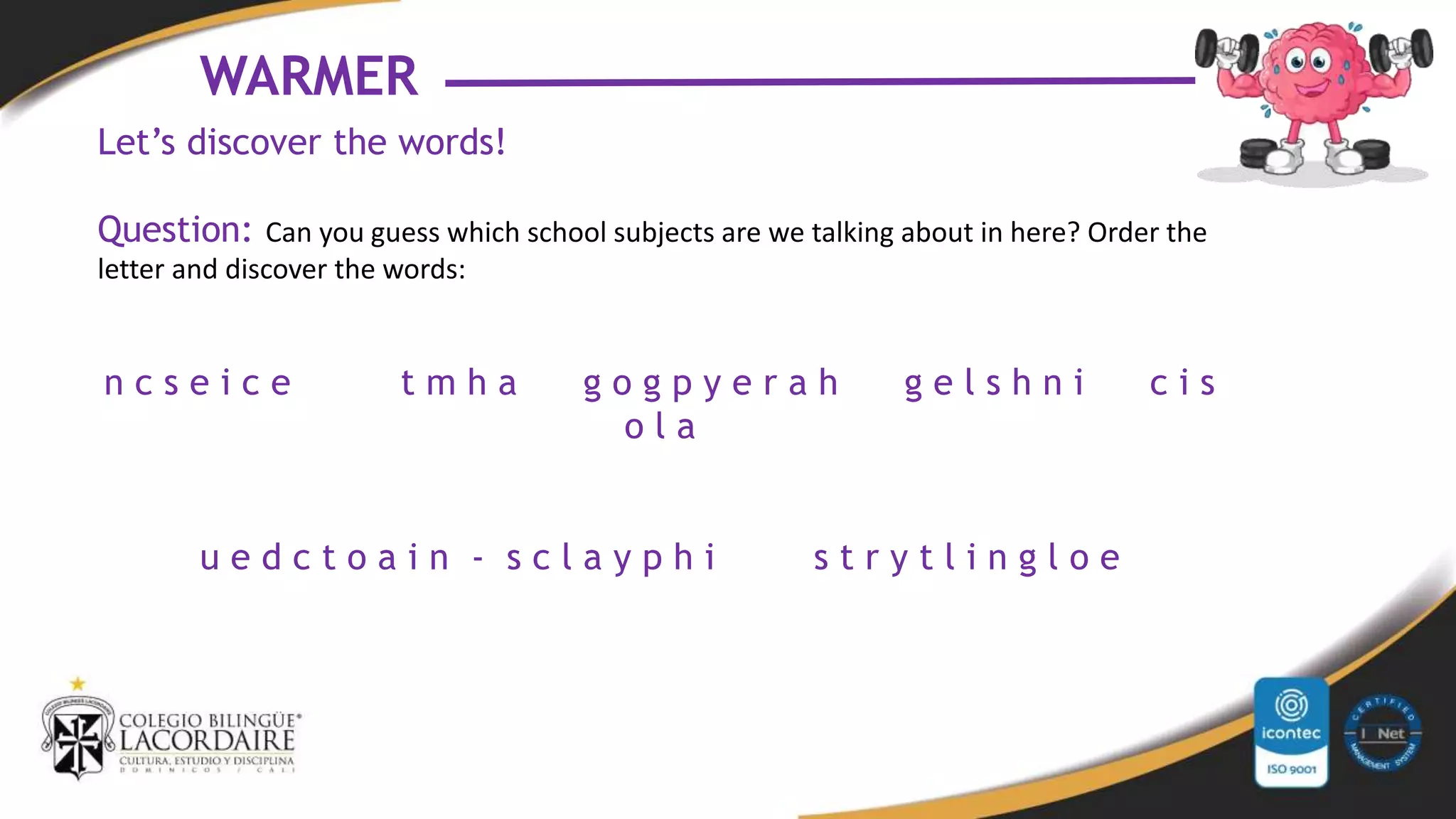 WARMER
Let’s discover the words!
Question: Can you guess which school subjects are we talking about in here? Order the
letter and discover the words:
n c s e i c e t m h a g o g p y e r a h g e l s h n i c i s
o l a
u e d c t o a i n - s c l a y p h i s t r y t l i n g l o e