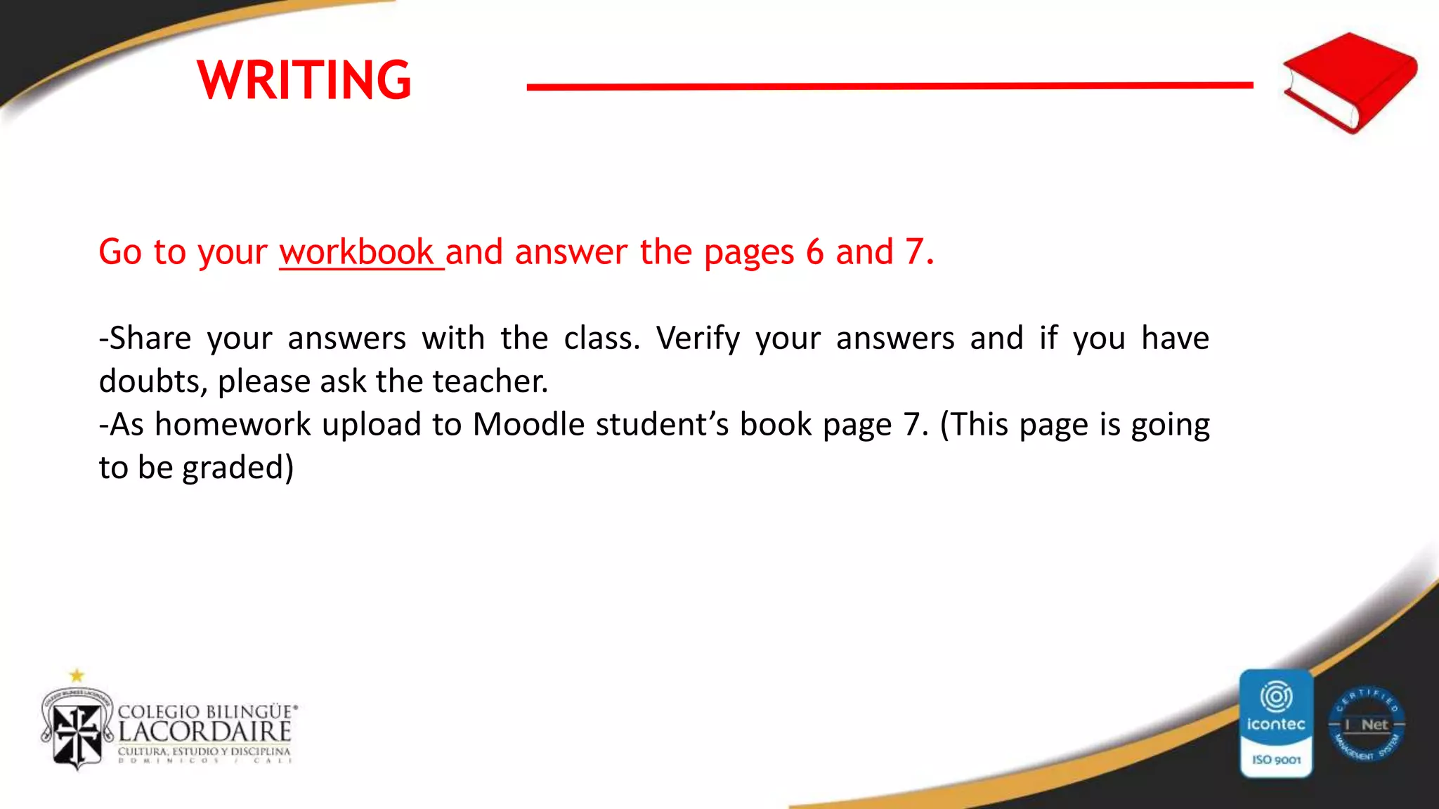WRITING
Go to your workbook and answer the pages 6 and 7.
-Share your answers with the class. Verify your answers and if you have
doubts, please ask the teacher.
-As homework upload to Moodle student’s book page 7. (This page is going
to be graded)