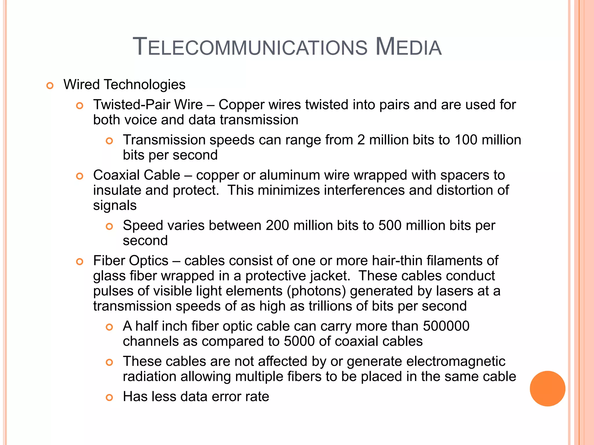 TELECOMMUNICATIONS MEDIA
   Wired Technologies
      Twisted-Pair Wire – Copper wires twisted into pairs and are used for
        both voice and data transmission
           Transmission speeds can range from 2 million bits to 100 million
             bits per second
      Coaxial Cable – copper or aluminum wire wrapped with spacers to
        insulate and protect. This minimizes interferences and distortion of
        signals
           Speed varies between 200 million bits to 500 million bits per
             second
      Fiber Optics – cables consist of one or more hair-thin filaments of
        glass fiber wrapped in a protective jacket. These cables conduct
        pulses of visible light elements (photons) generated by lasers at a
        transmission speeds of as high as trillions of bits per second
           A half inch fiber optic cable can carry more than 500000
             channels as compared to 5000 of coaxial cables
           These cables are not affected by or generate electromagnetic
             radiation allowing multiple fibers to be placed in the same cable
           Has less data error rate
 