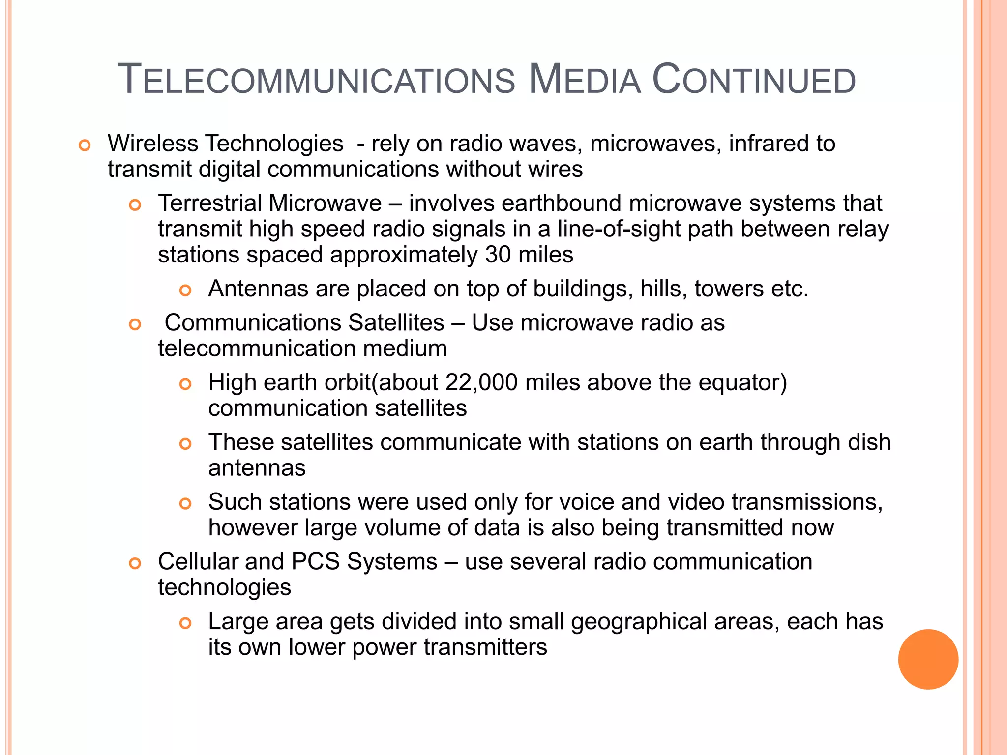 TELECOMMUNICATIONS MEDIA CONTINUED
   Wireless Technologies - rely on radio waves, microwaves, infrared to
    transmit digital communications without wires
       Terrestrial Microwave – involves earthbound microwave systems that
         transmit high speed radio signals in a line-of-sight path between relay
         stations spaced approximately 30 miles
            Antennas are placed on top of buildings, hills, towers etc.

       Communications Satellites – Use microwave radio as
         telecommunication medium
            High earth orbit(about 22,000 miles above the equator)
               communication satellites
            These satellites communicate with stations on earth through dish
               antennas
            Such stations were used only for voice and video transmissions,
               however large volume of data is also being transmitted now
       Cellular and PCS Systems – use several radio communication
         technologies
            Large area gets divided into small geographical areas, each has
               its own lower power transmitters
 