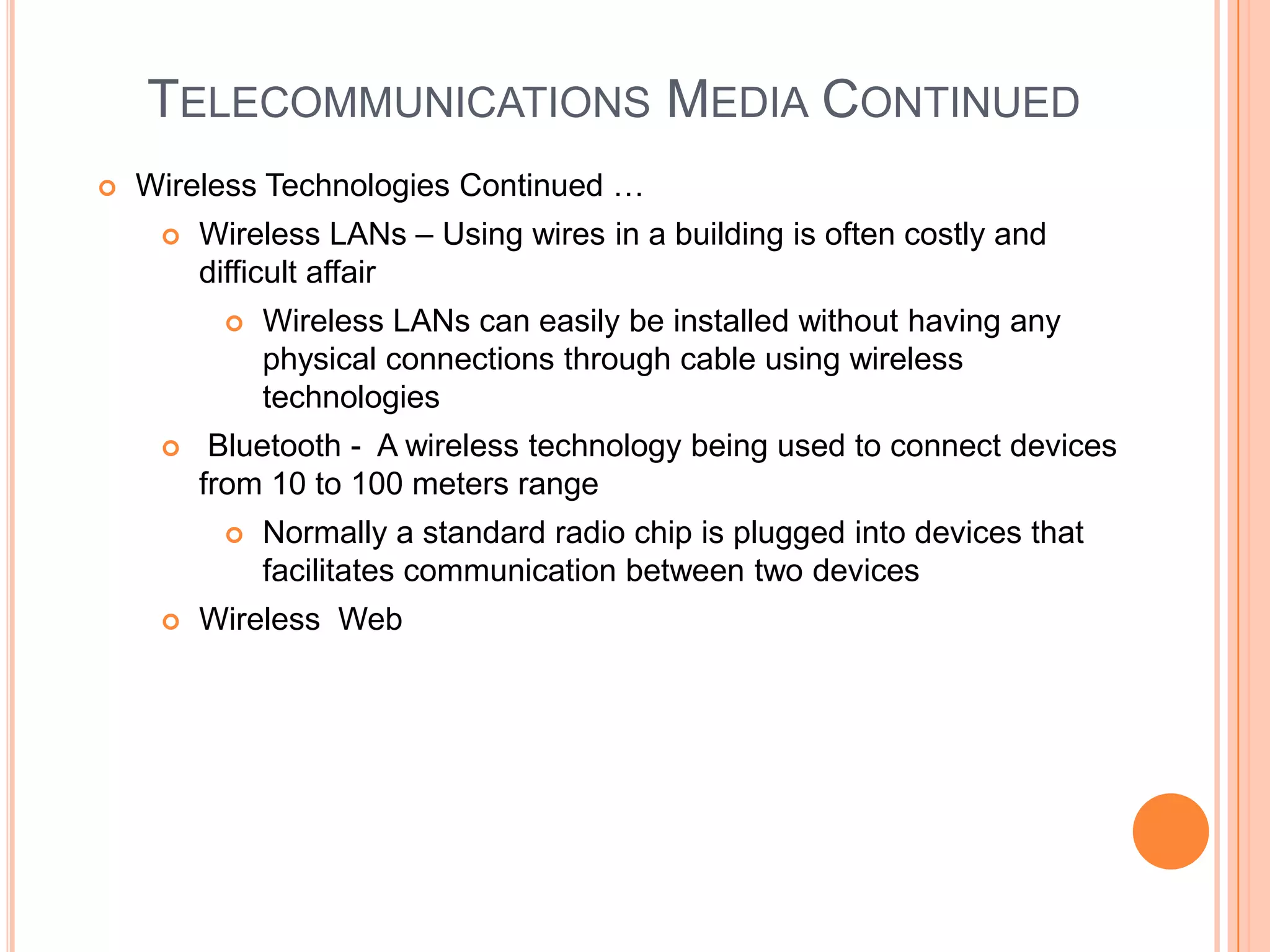 TELECOMMUNICATIONS MEDIA CONTINUED
   Wireless Technologies Continued …
        Wireless LANs – Using wires in a building is often costly and
         difficult affair
             Wireless LANs can easily be installed without having any
              physical connections through cable using wireless
              technologies
         Bluetooth - A wireless technology being used to connect devices
         from 10 to 100 meters range
             Normally a standard radio chip is plugged into devices that
              facilitates communication between two devices
        Wireless Web
 