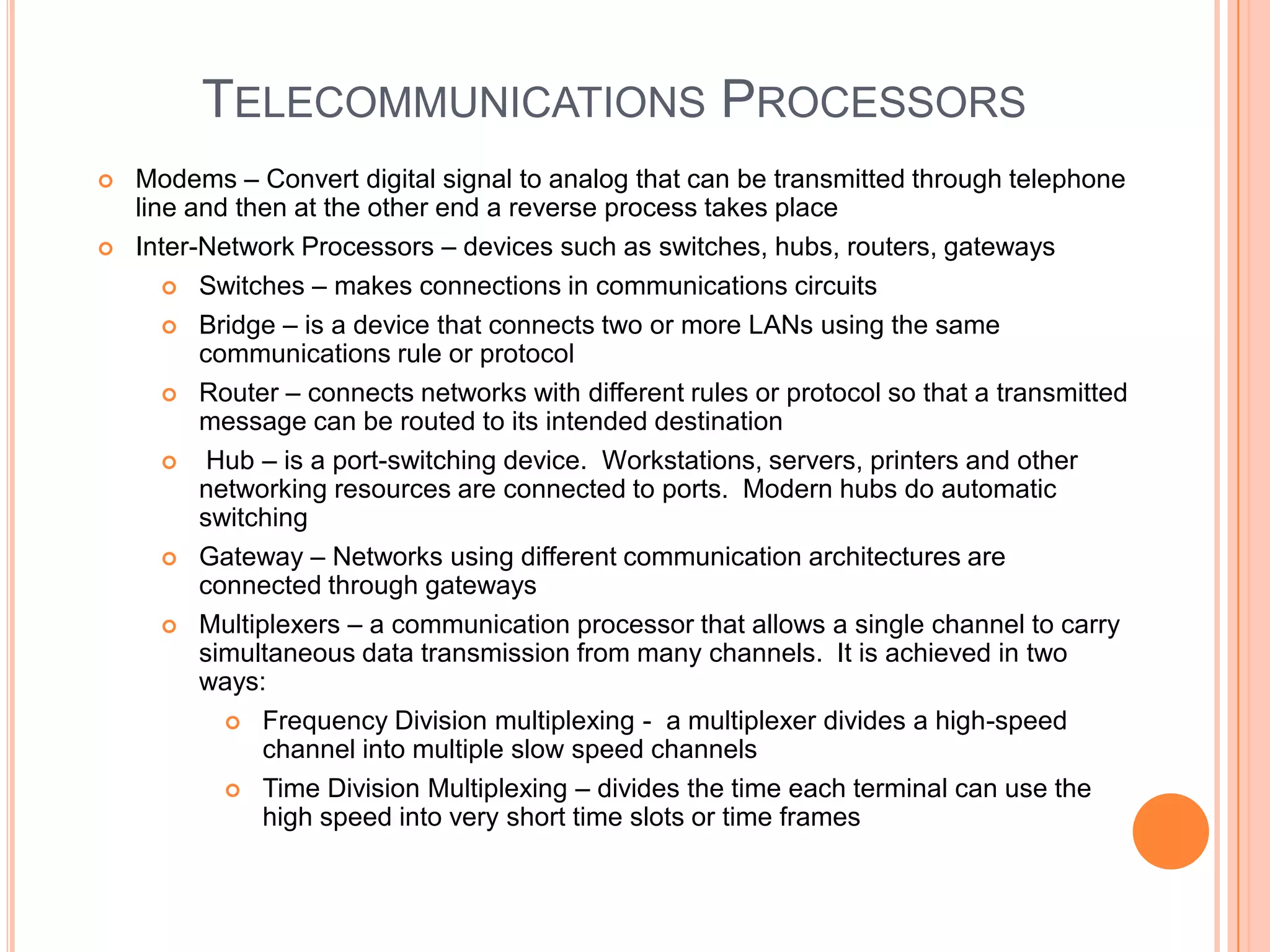 TELECOMMUNICATIONS PROCESSORS
   Modems – Convert digital signal to analog that can be transmitted through telephone
    line and then at the other end a reverse process takes place
   Inter-Network Processors – devices such as switches, hubs, routers, gateways
        Switches – makes connections in communications circuits

        Bridge – is a device that connects two or more LANs using the same
          communications rule or protocol
        Router – connects networks with different rules or protocol so that a transmitted
          message can be routed to its intended destination
          Hub – is a port-switching device. Workstations, servers, printers and other
          networking resources are connected to ports. Modern hubs do automatic
          switching
        Gateway – Networks using different communication architectures are
          connected through gateways
        Multiplexers – a communication processor that allows a single channel to carry
          simultaneous data transmission from many channels. It is achieved in two
          ways:
             Frequency Division multiplexing - a multiplexer divides a high-speed
               channel into multiple slow speed channels
             Time Division Multiplexing – divides the time each terminal can use the
               high speed into very short time slots or time frames
 