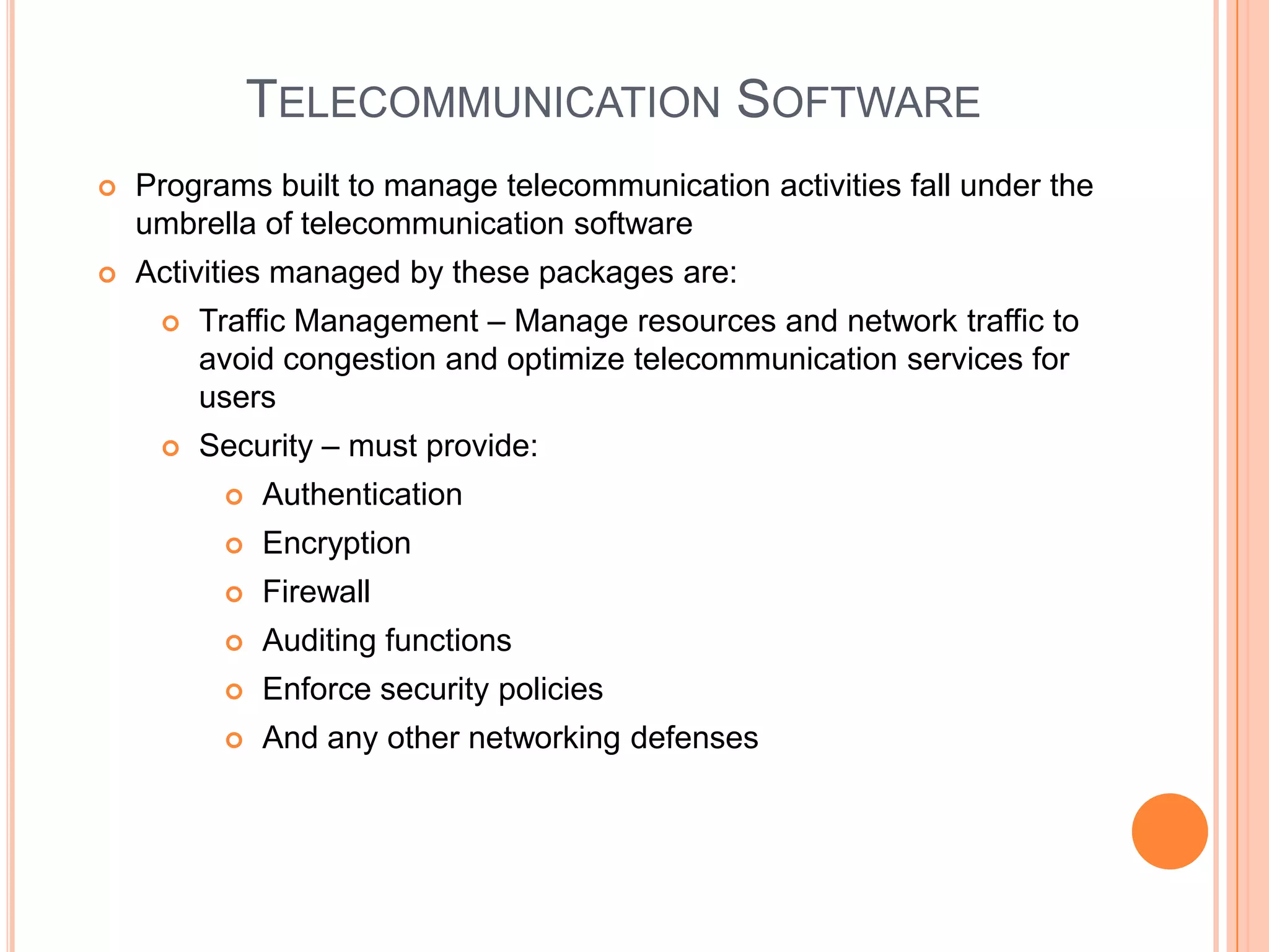 TELECOMMUNICATION SOFTWARE
   Programs built to manage telecommunication activities fall under the
    umbrella of telecommunication software
   Activities managed by these packages are:
        Traffic Management – Manage resources and network traffic to
         avoid congestion and optimize telecommunication services for
         users
        Security – must provide:
             Authentication
             Encryption
             Firewall
             Auditing functions
             Enforce security policies
             And any other networking defenses
 