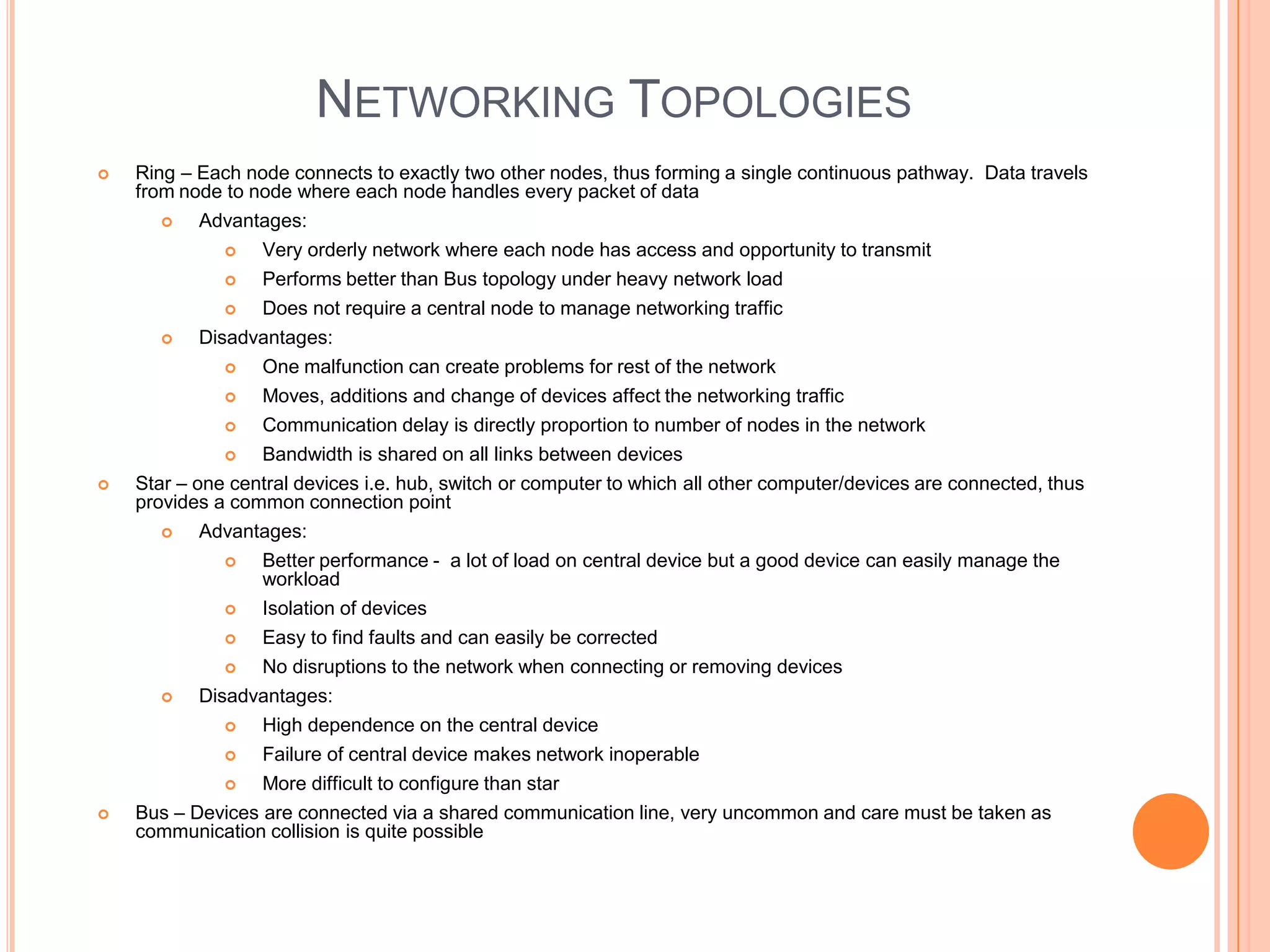 NETWORKING TOPOLOGIES
   Ring – Each node connects to exactly two other nodes, thus forming a single continuous pathway. Data travels
    from node to node where each node handles every packet of data
          Advantages:
                 Very orderly network where each node has access and opportunity to transmit
                 Performs better than Bus topology under heavy network load
                 Does not require a central node to manage networking traffic
           Disadvantages:
                 One malfunction can create problems for rest of the network
                 Moves, additions and change of devices affect the networking traffic
                 Communication delay is directly proportion to number of nodes in the network
                 Bandwidth is shared on all links between devices
   Star – one central devices i.e. hub, switch or computer to which all other computer/devices are connected, thus
    provides a common connection point
          Advantages:
                 Better performance - a lot of load on central device but a good device can easily manage the
                  workload
                 Isolation of devices
                Easy to find faults and can easily be corrected
                No disruptions to the network when connecting or removing devices
          Disadvantages:
                High dependence on the central device
                 Failure of central device makes network inoperable
                 More difficult to configure than star
   Bus – Devices are connected via a shared communication line, very uncommon and care must be taken as
    communication collision is quite possible
 