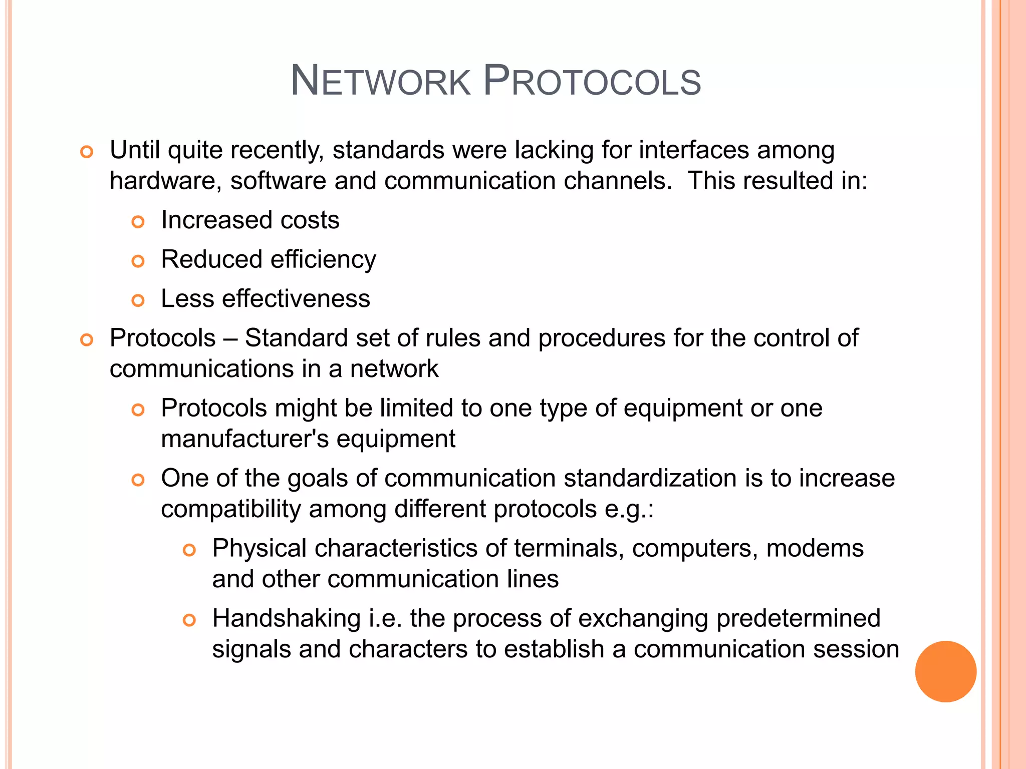 NETWORK PROTOCOLS
   Until quite recently, standards were lacking for interfaces among
    hardware, software and communication channels. This resulted in:
        Increased costs
        Reduced efficiency
        Less effectiveness
   Protocols – Standard set of rules and procedures for the control of
    communications in a network
        Protocols might be limited to one type of equipment or one
         manufacturer's equipment
        One of the goals of communication standardization is to increase
         compatibility among different protocols e.g.:
             Physical characteristics of terminals, computers, modems
              and other communication lines
             Handshaking i.e. the process of exchanging predetermined
              signals and characters to establish a communication session
 
