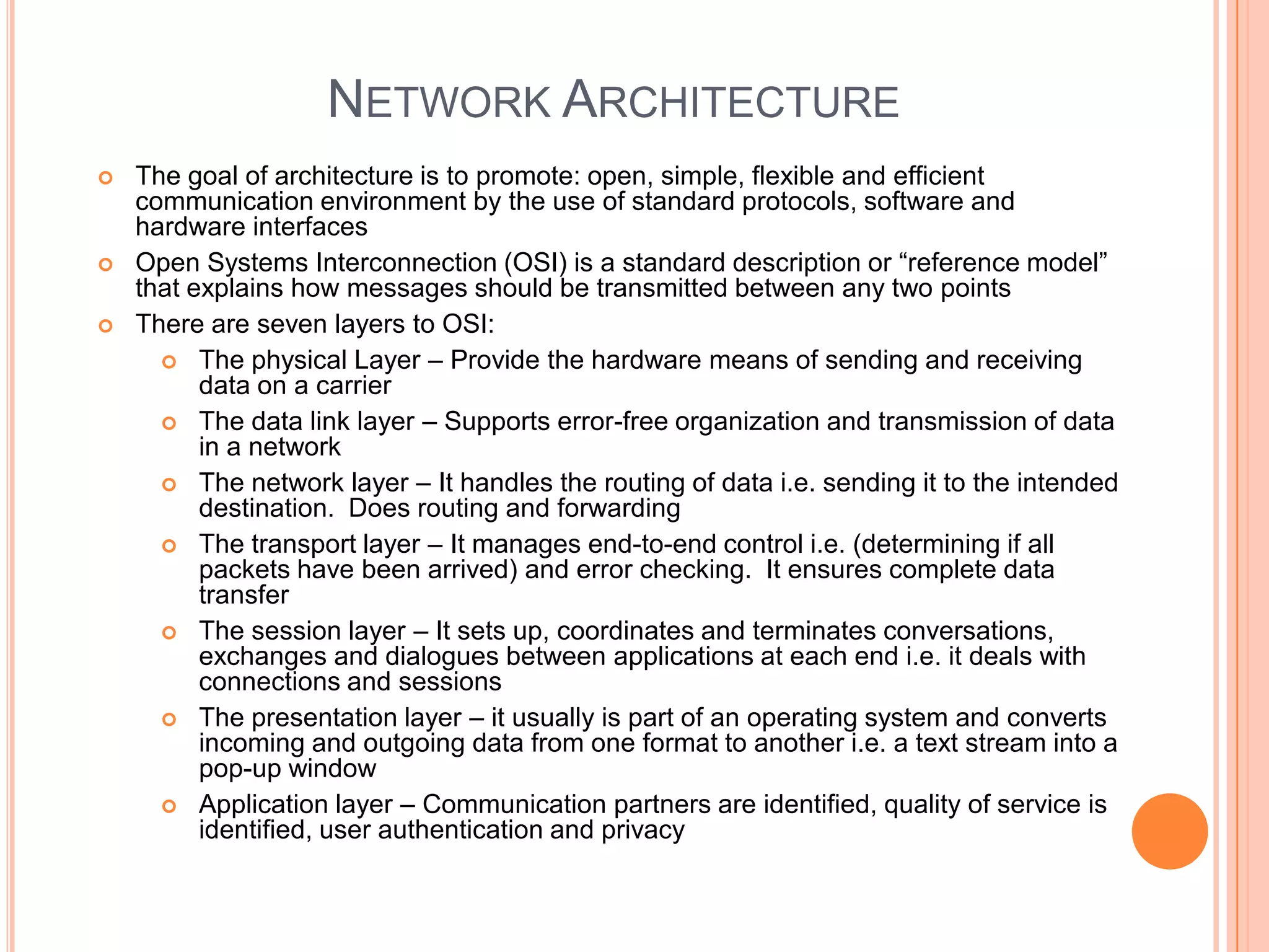 NETWORK ARCHITECTURE
   The goal of architecture is to promote: open, simple, flexible and efficient
    communication environment by the use of standard protocols, software and
    hardware interfaces
   Open Systems Interconnection (OSI) is a standard description or “reference model”
    that explains how messages should be transmitted between any two points
   There are seven layers to OSI:
       The physical Layer – Provide the hardware means of sending and receiving
          data on a carrier
       The data link layer – Supports error-free organization and transmission of data
          in a network
       The network layer – It handles the routing of data i.e. sending it to the intended
          destination. Does routing and forwarding
       The transport layer – It manages end-to-end control i.e. (determining if all
          packets have been arrived) and error checking. It ensures complete data
          transfer
       The session layer – It sets up, coordinates and terminates conversations,
          exchanges and dialogues between applications at each end i.e. it deals with
          connections and sessions
       The presentation layer – it usually is part of an operating system and converts
          incoming and outgoing data from one format to another i.e. a text stream into a
          pop-up window
       Application layer – Communication partners are identified, quality of service is
          identified, user authentication and privacy
 