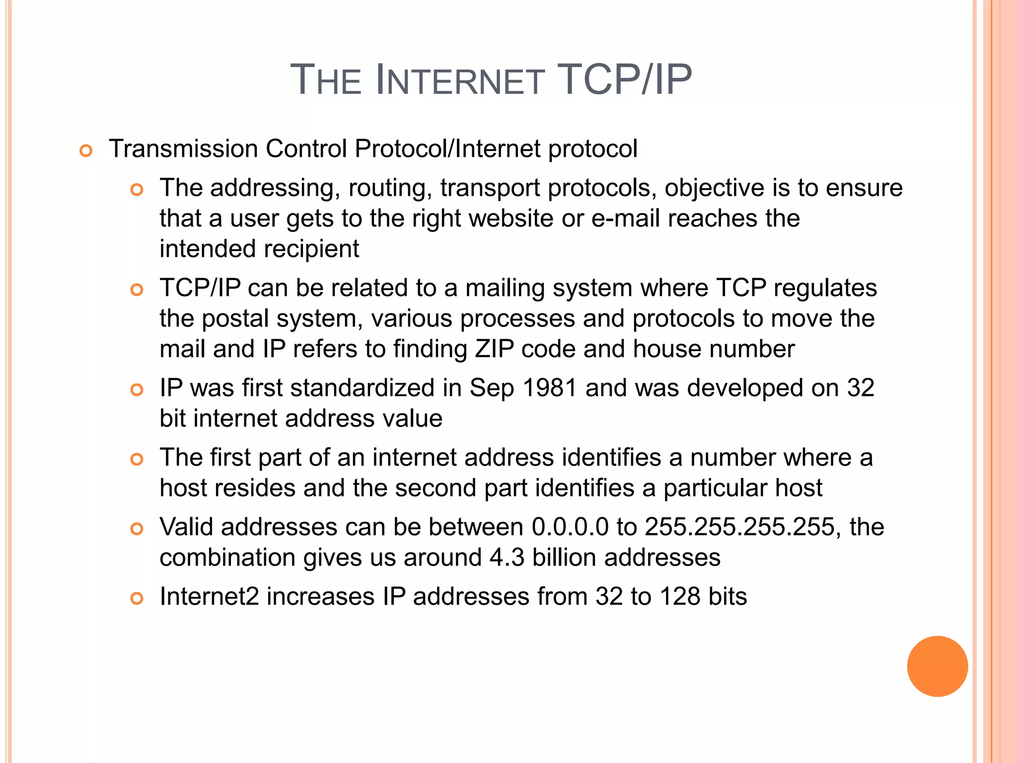 THE INTERNET TCP/IP
   Transmission Control Protocol/Internet protocol
        The addressing, routing, transport protocols, objective is to ensure
         that a user gets to the right website or e-mail reaches the
         intended recipient
        TCP/IP can be related to a mailing system where TCP regulates
         the postal system, various processes and protocols to move the
         mail and IP refers to finding ZIP code and house number
        IP was first standardized in Sep 1981 and was developed on 32
         bit internet address value
        The first part of an internet address identifies a number where a
         host resides and the second part identifies a particular host
        Valid addresses can be between 0.0.0.0 to 255.255.255.255, the
         combination gives us around 4.3 billion addresses
        Internet2 increases IP addresses from 32 to 128 bits
 