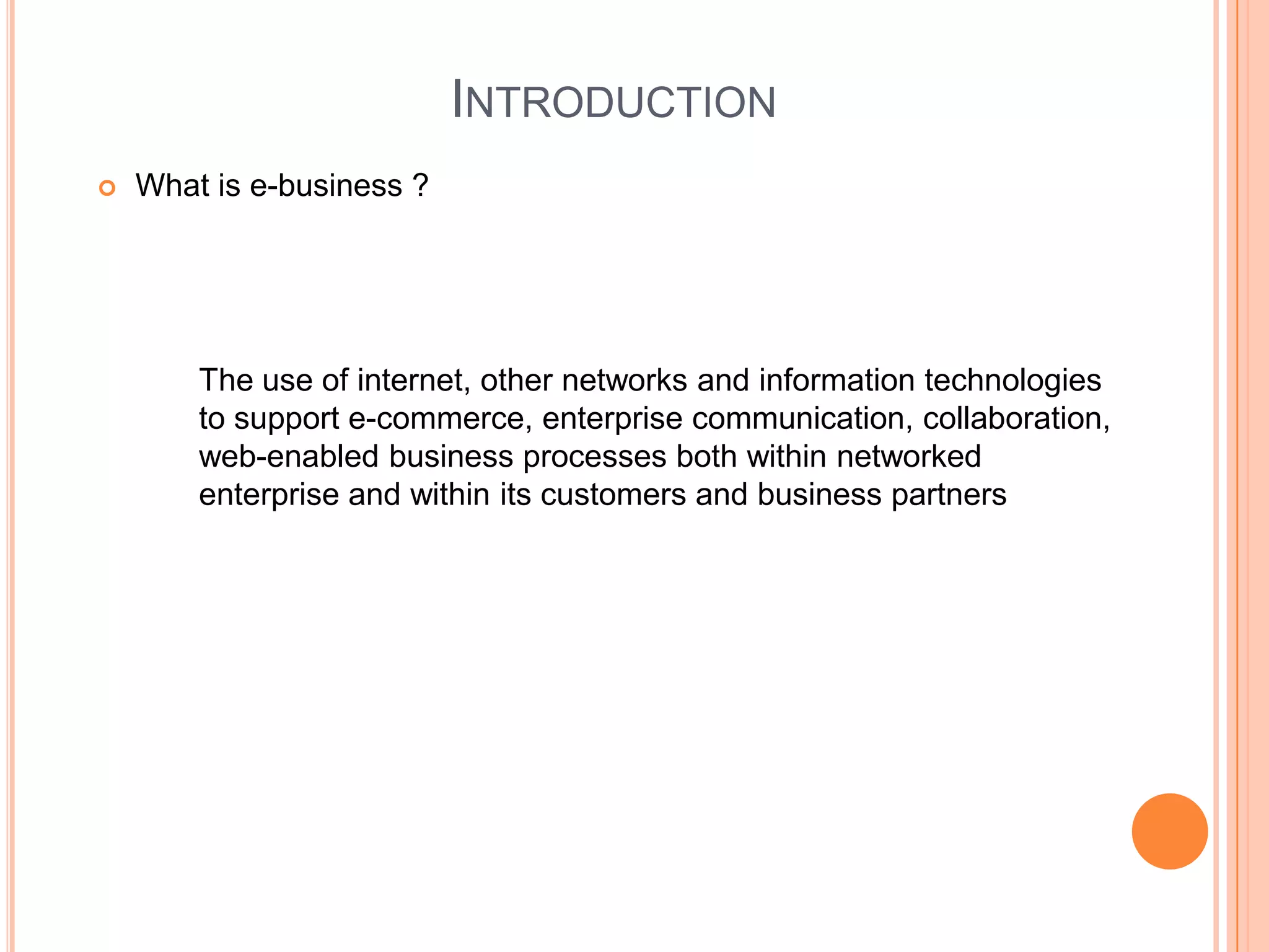 INTRODUCTION
   What is e-business ?




        The use of internet, other networks and information technologies
        to support e-commerce, enterprise communication, collaboration,
        web-enabled business processes both within networked
        enterprise and within its customers and business partners
 