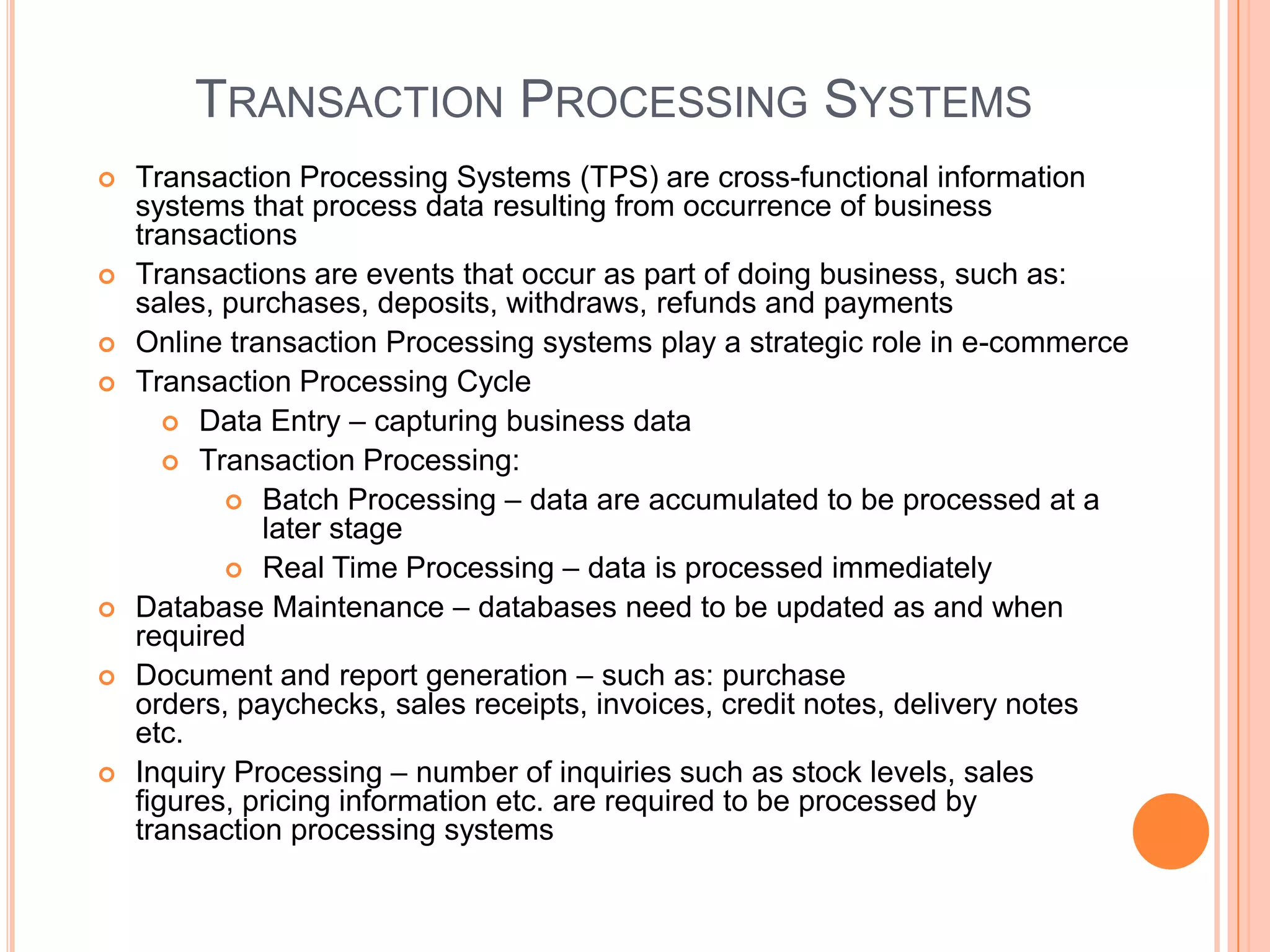 TRANSACTION PROCESSING SYSTEMS
   Transaction Processing Systems (TPS) are cross-functional information
    systems that process data resulting from occurrence of business
    transactions
   Transactions are events that occur as part of doing business, such as:
    sales, purchases, deposits, withdraws, refunds and payments
   Online transaction Processing systems play a strategic role in e-commerce
   Transaction Processing Cycle
        Data Entry – capturing business data
        Transaction Processing:
            Batch Processing – data are accumulated to be processed at a
              later stage
            Real Time Processing – data is processed immediately
   Database Maintenance – databases need to be updated as and when
    required
   Document and report generation – such as: purchase
    orders, paychecks, sales receipts, invoices, credit notes, delivery notes
    etc.
   Inquiry Processing – number of inquiries such as stock levels, sales
    figures, pricing information etc. are required to be processed by
    transaction processing systems
 