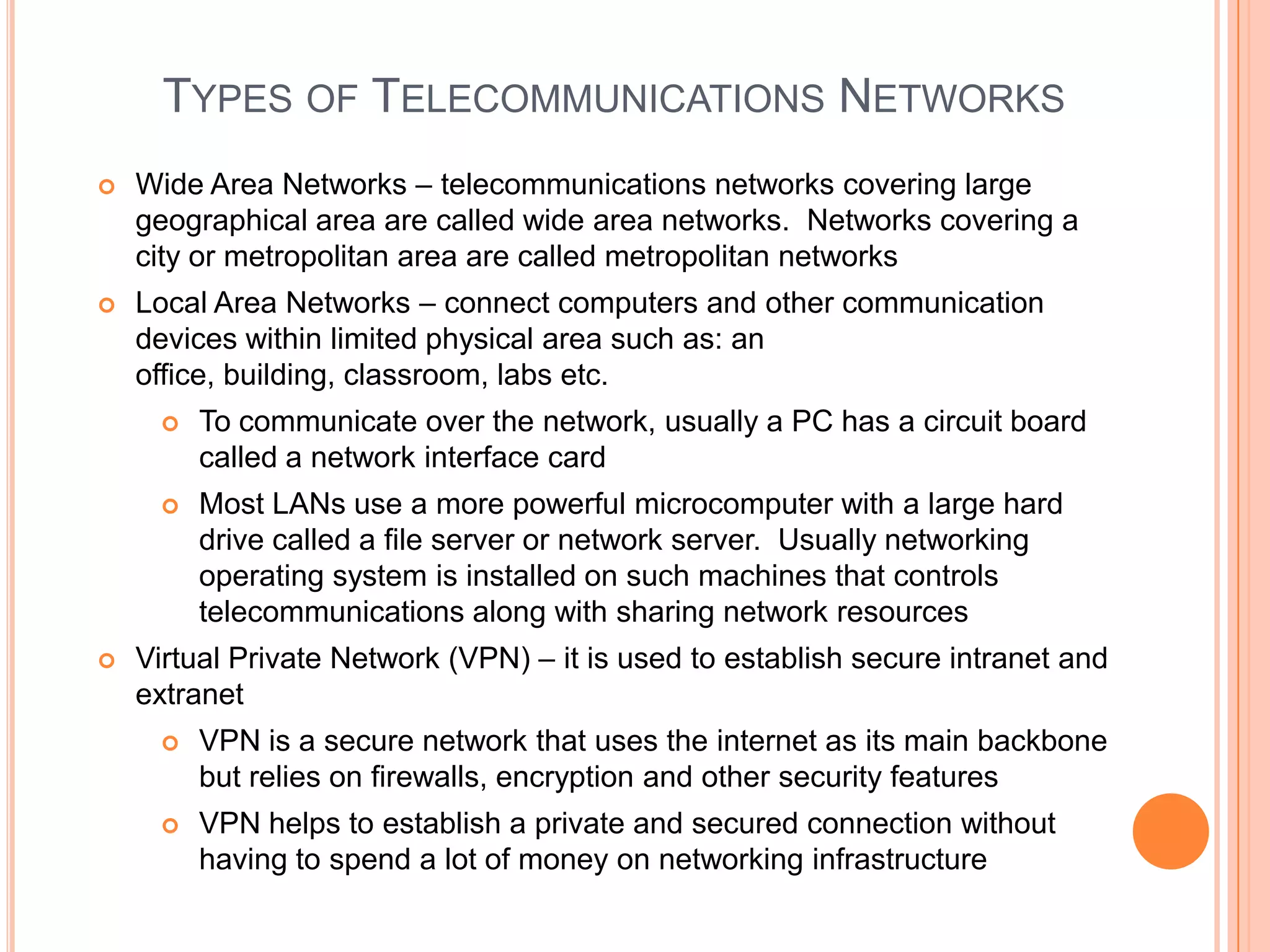 TYPES OF TELECOMMUNICATIONS NETWORKS
   Wide Area Networks – telecommunications networks covering large
    geographical area are called wide area networks. Networks covering a
    city or metropolitan area are called metropolitan networks
   Local Area Networks – connect computers and other communication
    devices within limited physical area such as: an
    office, building, classroom, labs etc.
        To communicate over the network, usually a PC has a circuit board
         called a network interface card
        Most LANs use a more powerful microcomputer with a large hard
         drive called a file server or network server. Usually networking
         operating system is installed on such machines that controls
         telecommunications along with sharing network resources
   Virtual Private Network (VPN) – it is used to establish secure intranet and
    extranet
        VPN is a secure network that uses the internet as its main backbone
         but relies on firewalls, encryption and other security features
        VPN helps to establish a private and secured connection without
         having to spend a lot of money on networking infrastructure
 