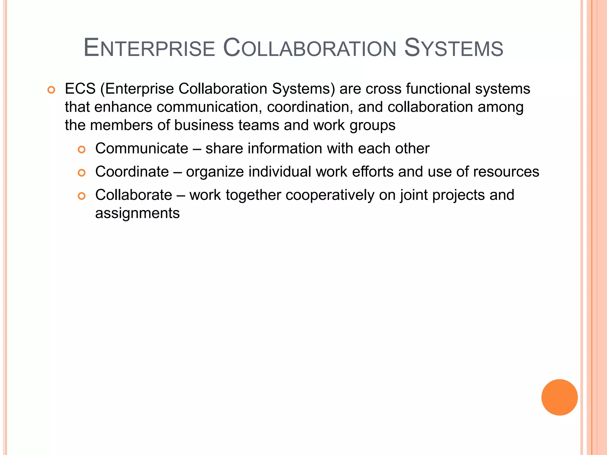 ENTERPRISE COLLABORATION SYSTEMS
   ECS (Enterprise Collaboration Systems) are cross functional systems
    that enhance communication, coordination, and collaboration among
    the members of business teams and work groups
        Communicate – share information with each other
        Coordinate – organize individual work efforts and use of resources
        Collaborate – work together cooperatively on joint projects and
         assignments
 