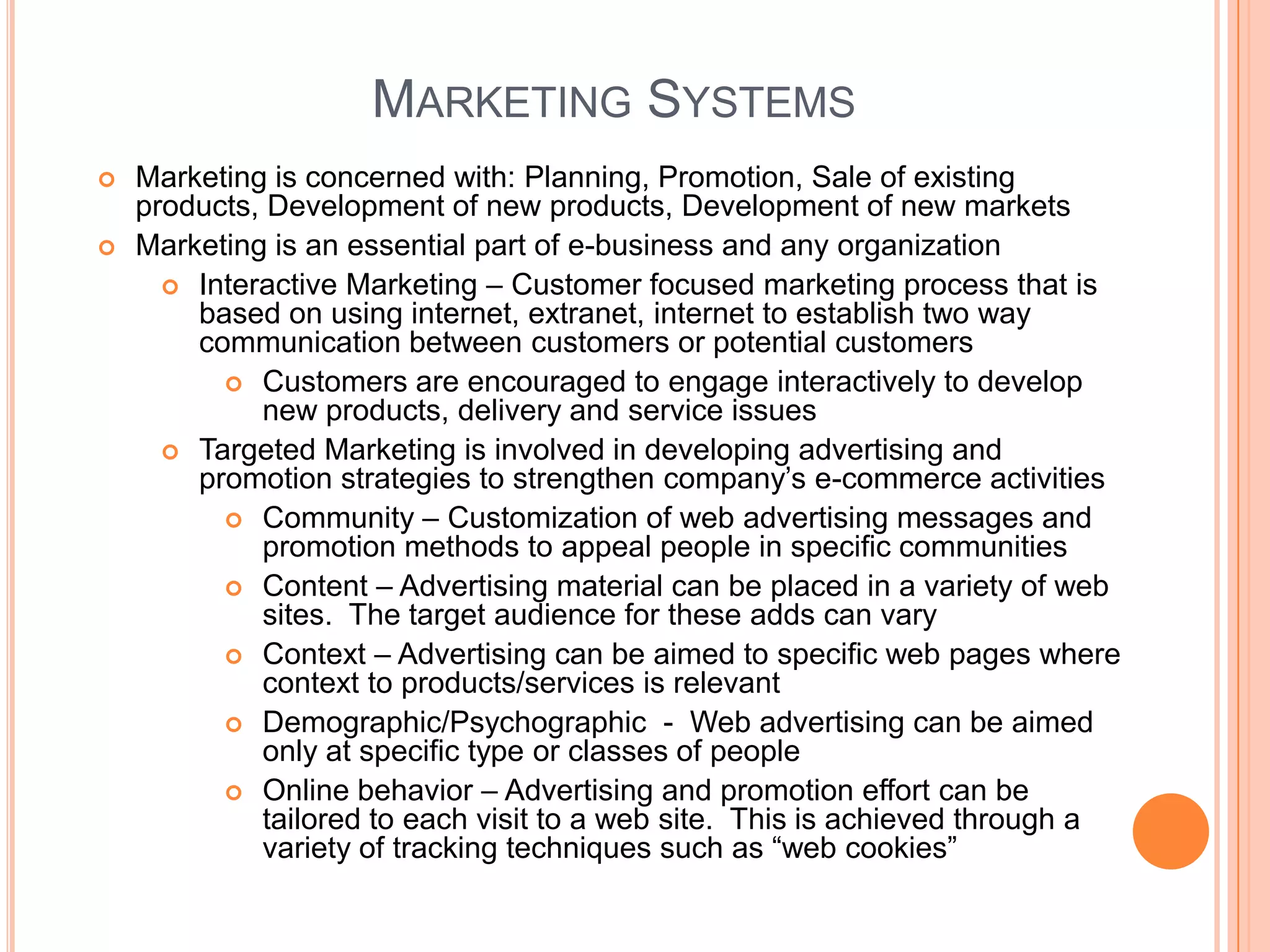 MARKETING SYSTEMS
   Marketing is concerned with: Planning, Promotion, Sale of existing
    products, Development of new products, Development of new markets
   Marketing is an essential part of e-business and any organization
       Interactive Marketing – Customer focused marketing process that is
        based on using internet, extranet, internet to establish two way
        communication between customers or potential customers
           Customers are encouraged to engage interactively to develop
             new products, delivery and service issues
       Targeted Marketing is involved in developing advertising and
        promotion strategies to strengthen company’s e-commerce activities
           Community – Customization of web advertising messages and
             promotion methods to appeal people in specific communities
           Content – Advertising material can be placed in a variety of web
             sites. The target audience for these adds can vary
           Context – Advertising can be aimed to specific web pages where
             context to products/services is relevant
           Demographic/Psychographic - Web advertising can be aimed
             only at specific type or classes of people
           Online behavior – Advertising and promotion effort can be
             tailored to each visit to a web site. This is achieved through a
             variety of tracking techniques such as “web cookies”
 