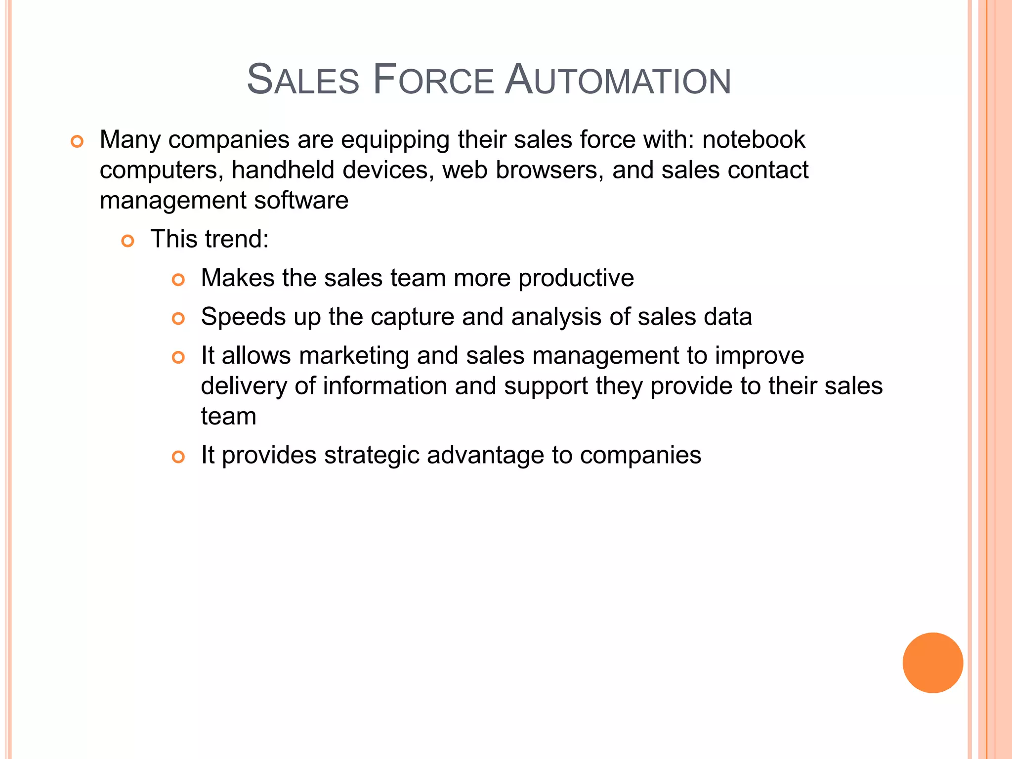 SALES FORCE AUTOMATION
   Many companies are equipping their sales force with: notebook
    computers, handheld devices, web browsers, and sales contact
    management software
        This trend:
             Makes the sales team more productive
             Speeds up the capture and analysis of sales data
             It allows marketing and sales management to improve
              delivery of information and support they provide to their sales
              team
             It provides strategic advantage to companies
 