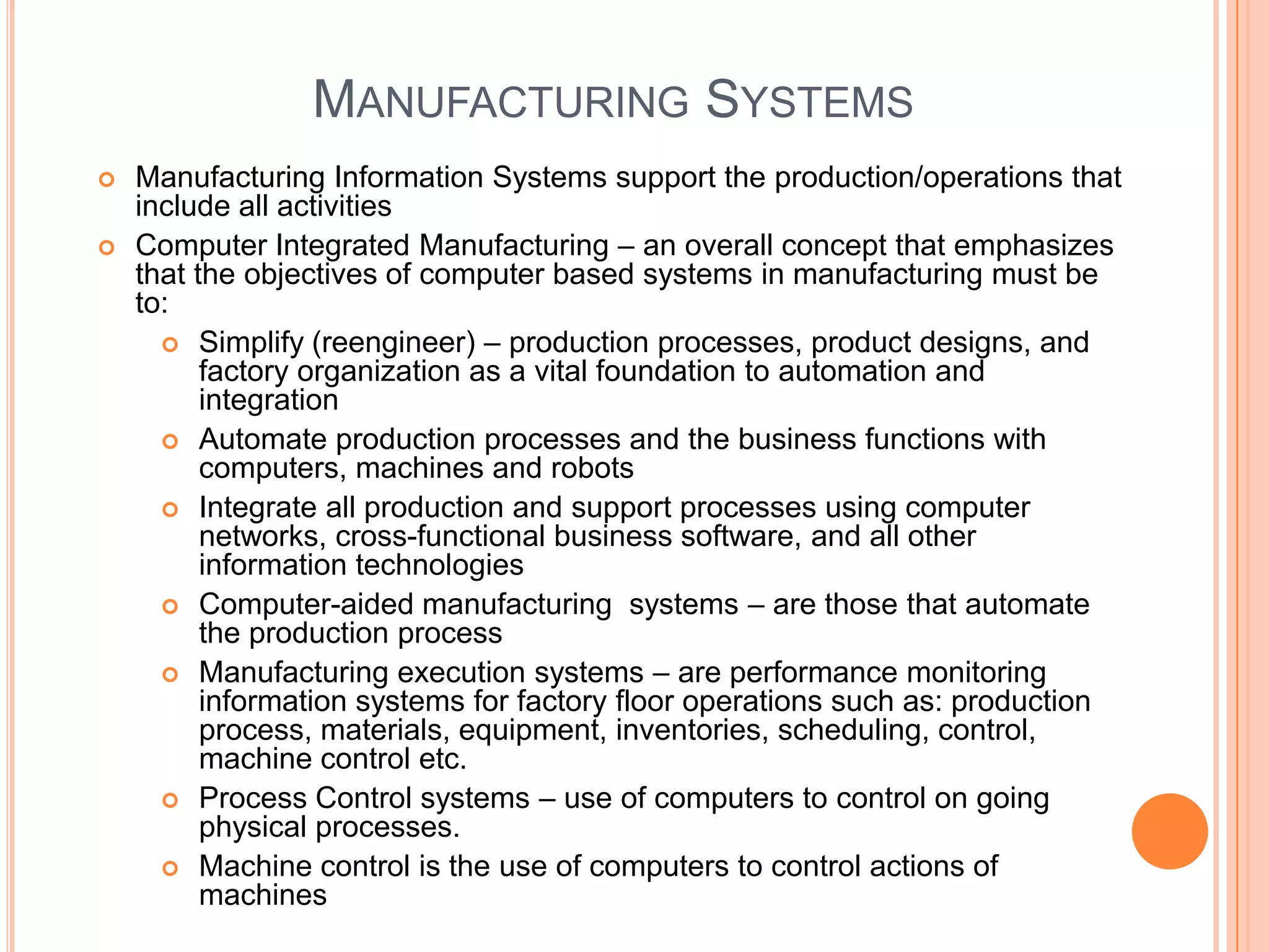 MANUFACTURING SYSTEMS
   Manufacturing Information Systems support the production/operations that
    include all activities
   Computer Integrated Manufacturing – an overall concept that emphasizes
    that the objectives of computer based systems in manufacturing must be
    to:
       Simplify (reengineer) – production processes, product designs, and
          factory organization as a vital foundation to automation and
          integration
       Automate production processes and the business functions with
          computers, machines and robots
       Integrate all production and support processes using computer
          networks, cross-functional business software, and all other
          information technologies
       Computer-aided manufacturing systems – are those that automate
          the production process
       Manufacturing execution systems – are performance monitoring
          information systems for factory floor operations such as: production
          process, materials, equipment, inventories, scheduling, control,
          machine control etc.
       Process Control systems – use of computers to control on going
          physical processes.
       Machine control is the use of computers to control actions of
          machines
 