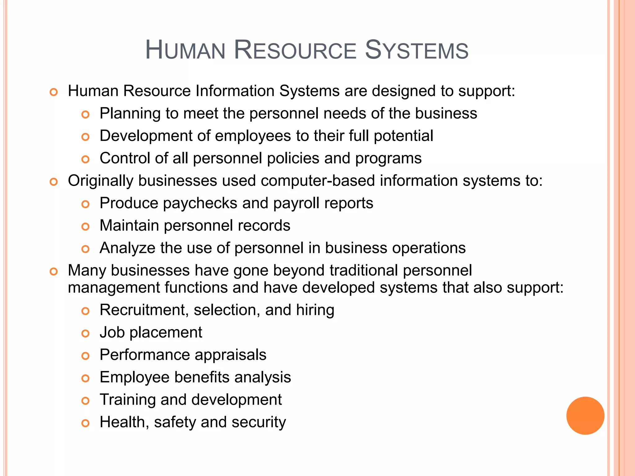 HUMAN RESOURCE SYSTEMS
   Human Resource Information Systems are designed to support:
      Planning to meet the personnel needs of the business

      Development of employees to their full potential

      Control of all personnel policies and programs

   Originally businesses used computer-based information systems to:
      Produce paychecks and payroll reports

      Maintain personnel records

      Analyze the use of personnel in business operations

   Many businesses have gone beyond traditional personnel
    management functions and have developed systems that also support:
      Recruitment, selection, and hiring

      Job placement

      Performance appraisals

      Employee benefits analysis

      Training and development

      Health, safety and security
 