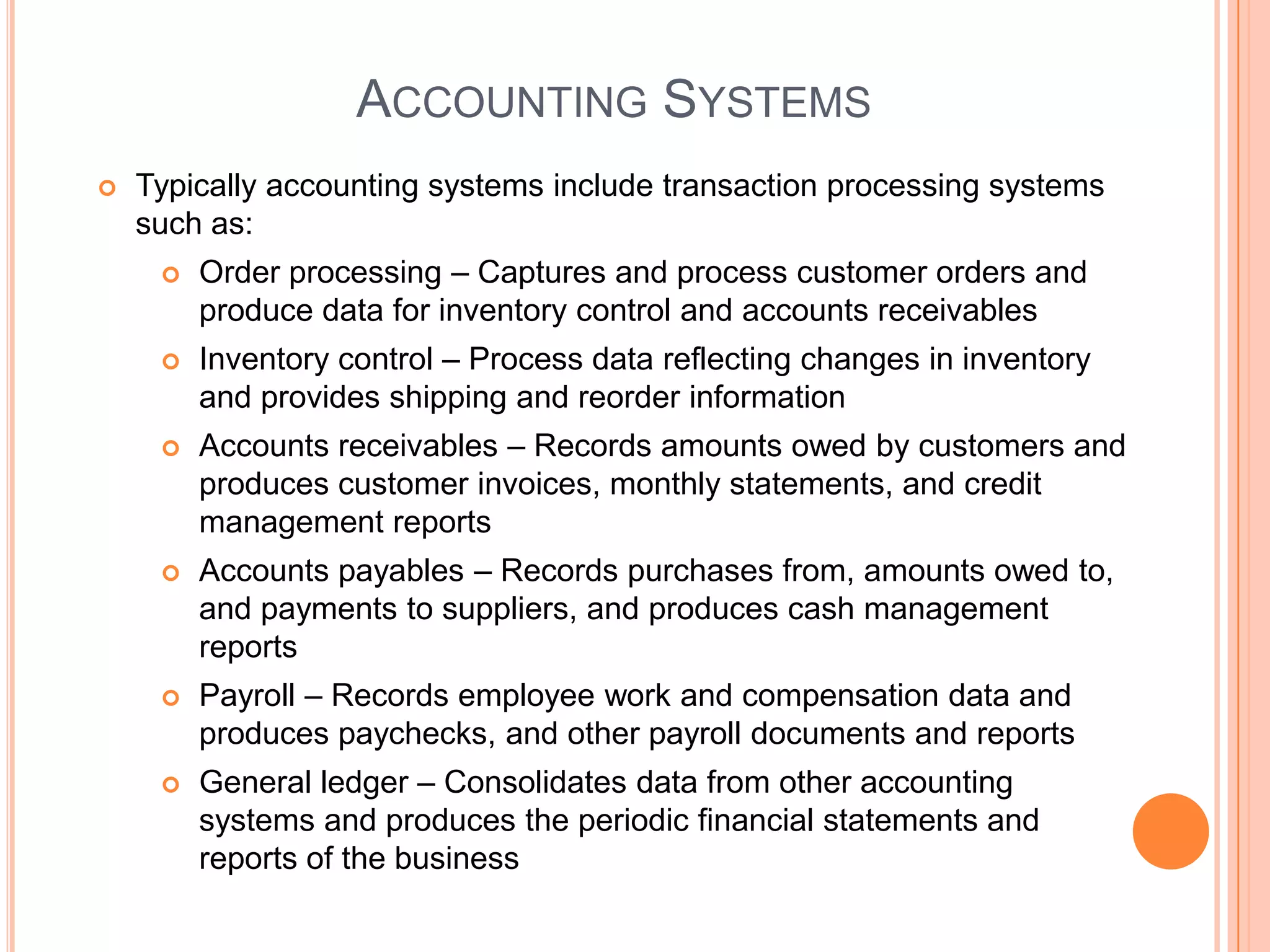 ACCOUNTING SYSTEMS
   Typically accounting systems include transaction processing systems
    such as:
        Order processing – Captures and process customer orders and
         produce data for inventory control and accounts receivables
        Inventory control – Process data reflecting changes in inventory
         and provides shipping and reorder information
        Accounts receivables – Records amounts owed by customers and
         produces customer invoices, monthly statements, and credit
         management reports
        Accounts payables – Records purchases from, amounts owed to,
         and payments to suppliers, and produces cash management
         reports
        Payroll – Records employee work and compensation data and
         produces paychecks, and other payroll documents and reports
        General ledger – Consolidates data from other accounting
         systems and produces the periodic financial statements and
         reports of the business
 