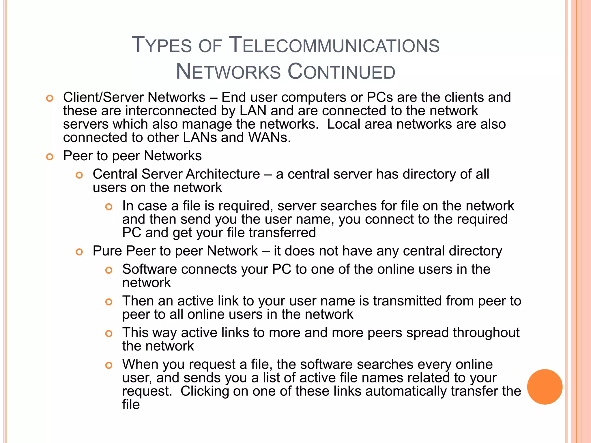 TYPES OF TELECOMMUNICATIONS
                   NETWORKS CONTINUED
   Client/Server Networks – End user computers or PCs are the clients and
    these are interconnected by LAN and are connected to the network
    servers which also manage the networks. Local area networks are also
    connected to other LANs and WANs.
   Peer to peer Networks
       Central Server Architecture – a central server has directory of all
         users on the network
            In case a file is required, server searches for file on the network
              and then send you the user name, you connect to the required
              PC and get your file transferred
       Pure Peer to peer Network – it does not have any central directory
            Software connects your PC to one of the online users in the
              network
            Then an active link to your user name is transmitted from peer to
              peer to all online users in the network
            This way active links to more and more peers spread throughout
              the network
            When you request a file, the software searches every online
              user, and sends you a list of active file names related to your
              request. Clicking on one of these links automatically transfer the
              file
 