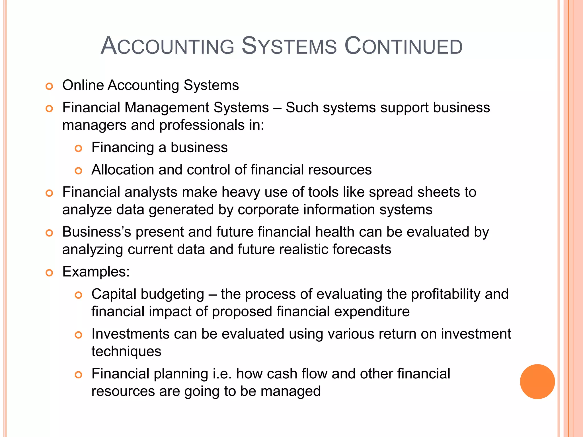 ACCOUNTING SYSTEMS CONTINUED
   Online Accounting Systems
   Financial Management Systems – Such systems support business
    managers and professionals in:
        Financing a business
        Allocation and control of financial resources
   Financial analysts make heavy use of tools like spread sheets to
    analyze data generated by corporate information systems
   Business’s present and future financial health can be evaluated by
    analyzing current data and future realistic forecasts
   Examples:
        Capital budgeting – the process of evaluating the profitability and
         financial impact of proposed financial expenditure
        Investments can be evaluated using various return on investment
         techniques
        Financial planning i.e. how cash flow and other financial
         resources are going to be managed
 