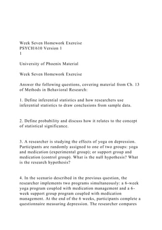 Week Seven Homework Exercise
PSYCH/610 Version 1
1
University of Phoenix Material
Week Seven Homework Exercise
Answer the following questions, covering material from Ch. 13
of Methods in Behavioral Research:
1. Define inferential statistics and how researchers use
inferential statistics to draw conclusions from sample data.
2. Define probability and discuss how it relates to the concept
of statistical significance.
3. A researcher is studying the effects of yoga on depression.
Participants are randomly assigned to one of two groups: yoga
and medication (experimental group); or support group and
medication (control group). What is the null hypothesis? What
is the research hypothesis?
4. In the scenario described in the previous question, the
researcher implements two programs simultaneously: a 6-week
yoga program coupled with medication management and a 6-
week support group program coupled with medication
management. At the end of the 6 weeks, participants complete a
questionnaire measuring depression. The researcher compares
 
