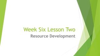 Week Six Lesson Two
Resource Development
 