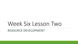 Week Six Lesson Two
RESOURCE DEVELOPMENT
 