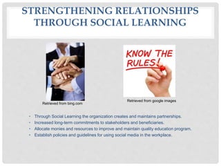 STRENGTHENING RELATIONSHIPS
THROUGH SOCIAL LEARNING
• Through Social Learning the organization creates and maintains partnerships.
• Increased long-term commitments to stakeholders and beneficiaries.
• Allocate monies and resources to improve and maintain quality education program.
• Establish policies and guidelines for using social media in the workplace.
Retrieved from bing.com
Retrieved from google images
 