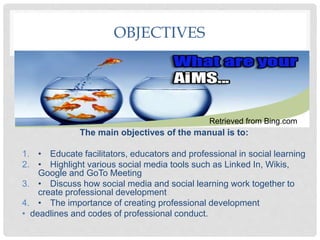 OBJECTIVES
The main objectives of the manual is to:
1. • Educate facilitators, educators and professional in social learning
2. • Highlight various social media tools such as Linked In, Wikis,
Google and GoTo Meeting
3. • Discuss how social media and social learning work together to
create professional development
4. • The importance of creating professional development
• deadlines and codes of professional conduct.
Retrieved from Bing.com
 