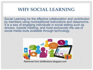 WHY SOCIAL LEARNING
Social Learning ins the effective collaboration and contribution
by members using nontraditional instructions and classrooms.
It is a way of engaging individuals in social setting such as
dinners, outside meeting, and most exclusively the use of
social media tools available through technology.
Retrieved from idreflections.blogspot.com
 