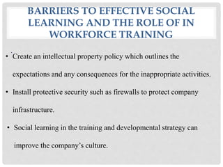 BARRIERS TO EFFECTIVE SOCIAL
LEARNING AND THE ROLE OF IN
WORKFORCE TRAINING
.
• Create an intellectual property policy which outlines the
expectations and any consequences for the inappropriate activities.
• Install protective security such as firewalls to protect company
infrastructure.
• Social learning in the training and developmental strategy can
improve the company’s culture.
 