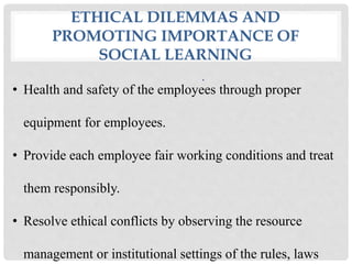 ETHICAL DILEMMAS AND
PROMOTING IMPORTANCE OF
SOCIAL LEARNING
.
• Health and safety of the employees through proper
equipment for employees.
• Provide each employee fair working conditions and treat
them responsibly.
• Resolve ethical conflicts by observing the resource
management or institutional settings of the rules, laws
 