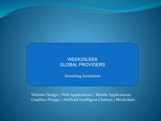 WEEK2SLEEK
GLOBAL PROVIDERS
Inventing Inventions
Website Design | Web Applications | Mobile Applications
Graphics Design | Artificial Intelligent Chabots | Blockchain
 