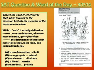 SAT Question & Word of the Day – 3/17/14
Choose the word or set of words
that, when inserted in the
sentence, best fits the meaning of the
sentence as a whole.
While a “rock” is usually defined as
------- , or a combination, of one or
more minerals, geologists often
------- the definition to include such
materials as clay, loose sand, and
certain limestones.
(A) a conglomeration . . limit
(B) an aggregate . . extend
(C) an element . . eliminate
(D) a blend . . restrict
(E) a product . . provide
 