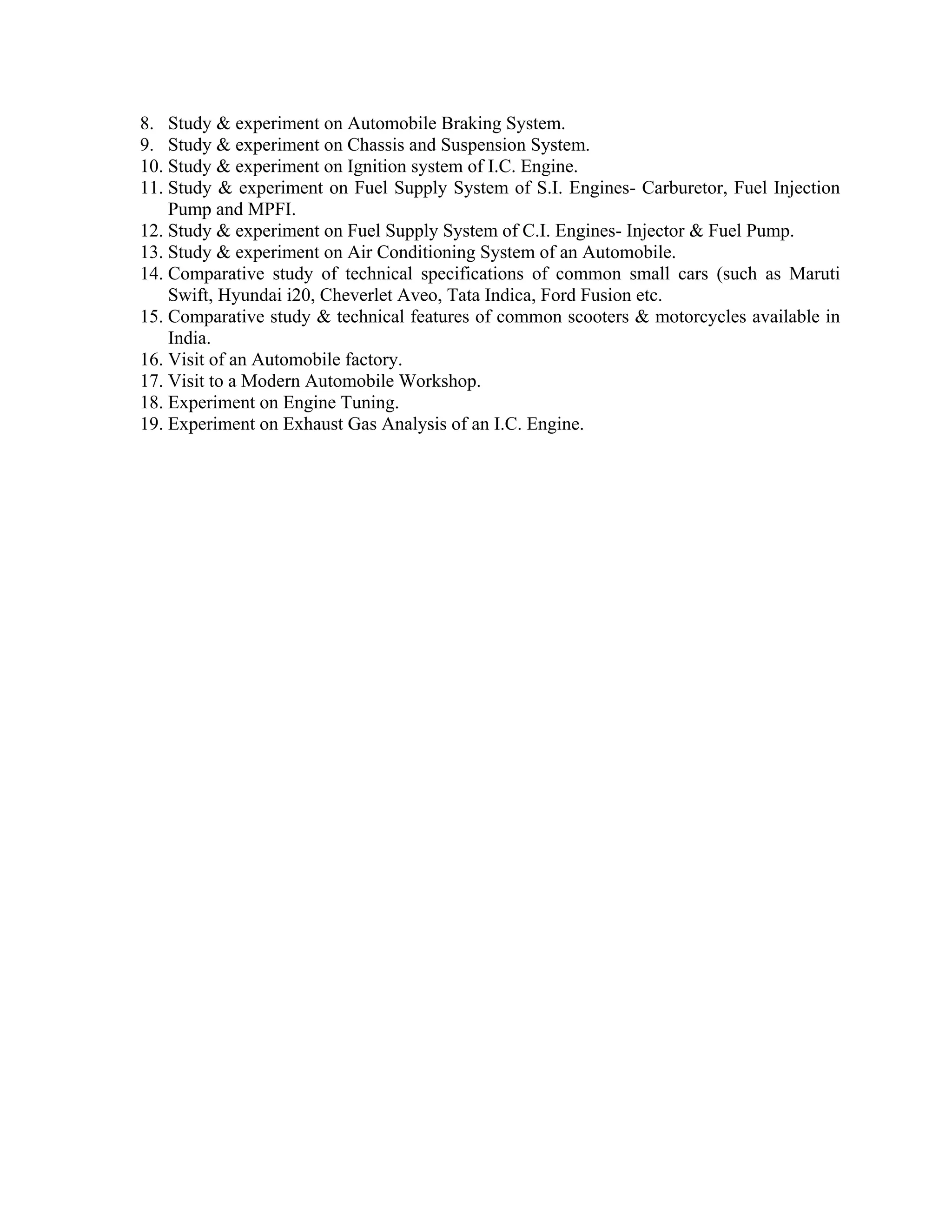 8. Study & experiment on Automobile Braking System.
9. Study & experiment on Chassis and Suspension System.
10. Study & experiment on Ignition system of I.C. Engine.
11. Study & experiment on Fuel Supply System of S.I. Engines- Carburetor, Fuel Injection
Pump and MPFI.
12. Study & experiment on Fuel Supply System of C.I. Engines- Injector & Fuel Pump.
13. Study & experiment on Air Conditioning System of an Automobile.
14. Comparative study of technical specifications of common small cars (such as Maruti
Swift, Hyundai i20, Cheverlet Aveo, Tata Indica, Ford Fusion etc.
15. Comparative study & technical features of common scooters & motorcycles available in
India.
16. Visit of an Automobile factory.
17. Visit to a Modern Automobile Workshop.
18. Experiment on Engine Tuning.
19. Experiment on Exhaust Gas Analysis of an I.C. Engine.
 