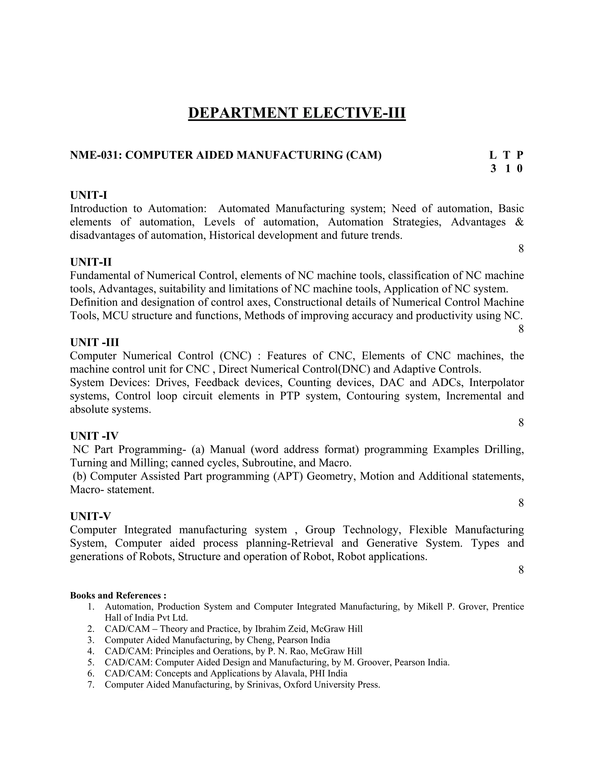 DEPARTMENT ELECTIVE-III
NME-031: COMPUTER AIDED MANUFACTURING (CAM) L T P
3 1 0
UNIT-I
Introduction to Automation: Automated Manufacturing system; Need of automation, Basic
elements of automation, Levels of automation, Automation Strategies, Advantages &
disadvantages of automation, Historical development and future trends.
8
UNIT-II
Fundamental of Numerical Control, elements of NC machine tools, classification of NC machine
tools, Advantages, suitability and limitations of NC machine tools, Application of NC system.
Definition and designation of control axes, Constructional details of Numerical Control Machine
Tools, MCU structure and functions, Methods of improving accuracy and productivity using NC.
8
UNIT -III
Computer Numerical Control (CNC) : Features of CNC, Elements of CNC machines, the
machine control unit for CNC , Direct Numerical Control(DNC) and Adaptive Controls.
System Devices: Drives, Feedback devices, Counting devices, DAC and ADCs, Interpolator
systems, Control loop circuit elements in PTP system, Contouring system, Incremental and
absolute systems.
8
UNIT -IV
NC Part Programming- (a) Manual (word address format) programming Examples Drilling,
Turning and Milling; canned cycles, Subroutine, and Macro.
(b) Computer Assisted Part programming (APT) Geometry, Motion and Additional statements,
Macro- statement.
8
UNIT-V
Computer Integrated manufacturing system , Group Technology, Flexible Manufacturing
System, Computer aided process planning-Retrieval and Generative System. Types and
generations of Robots, Structure and operation of Robot, Robot applications.
8
Books and References :
1. Automation, Production System and Computer Integrated Manufacturing, by Mikell P. Grover, Prentice
Hall of India Pvt Ltd.
2. CAD/CAM – Theory and Practice, by Ibrahim Zeid, McGraw Hill
3. Computer Aided Manufacturing, by Cheng, Pearson India
4. CAD/CAM: Principles and Oerations, by P. N. Rao, McGraw Hill
5. CAD/CAM: Computer Aided Design and Manufacturing, by M. Groover, Pearson India.
6. CAD/CAM: Concepts and Applications by Alavala, PHI India
7. Computer Aided Manufacturing, by Srinivas, Oxford University Press.
 