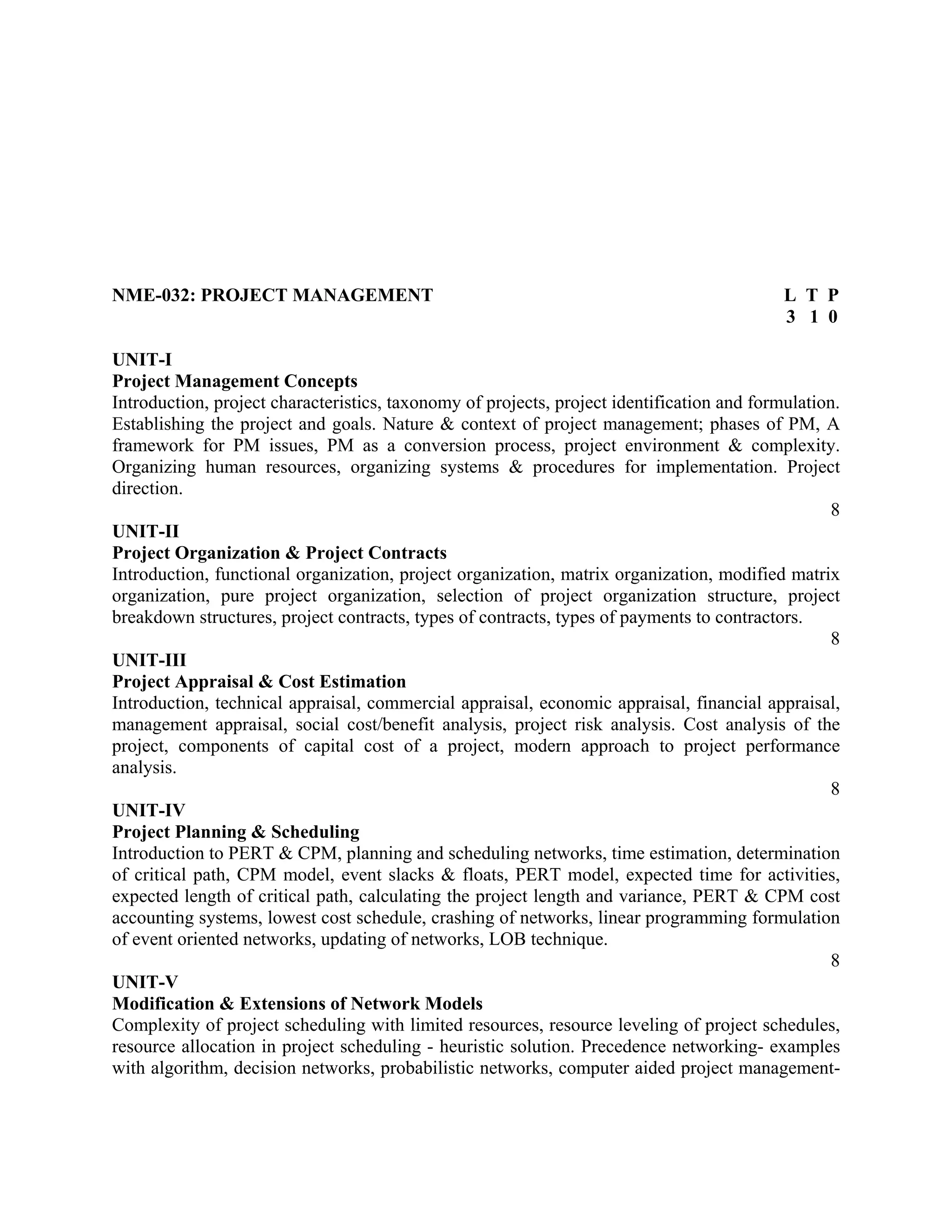 NME-032: PROJECT MANAGEMENT L T P
3 1 0
UNIT-I
Project Management Concepts
Introduction, project characteristics, taxonomy of projects, project identification and formulation.
Establishing the project and goals. Nature & context of project management; phases of PM, A
framework for PM issues, PM as a conversion process, project environment & complexity.
Organizing human resources, organizing systems & procedures for implementation. Project
direction.
8
UNIT-II
Project Organization & Project Contracts
Introduction, functional organization, project organization, matrix organization, modified matrix
organization, pure project organization, selection of project organization structure, project
breakdown structures, project contracts, types of contracts, types of payments to contractors.
8
UNIT-III
Project Appraisal & Cost Estimation
Introduction, technical appraisal, commercial appraisal, economic appraisal, financial appraisal,
management appraisal, social cost/benefit analysis, project risk analysis. Cost analysis of the
project, components of capital cost of a project, modern approach to project performance
analysis.
8
UNIT-IV
Project Planning & Scheduling
Introduction to PERT & CPM, planning and scheduling networks, time estimation, determination
of critical path, CPM model, event slacks & floats, PERT model, expected time for activities,
expected length of critical path, calculating the project length and variance, PERT & CPM cost
accounting systems, lowest cost schedule, crashing of networks, linear programming formulation
of event oriented networks, updating of networks, LOB technique.
8
UNIT-V
Modification & Extensions of Network Models
Complexity of project scheduling with limited resources, resource leveling of project schedules,
resource allocation in project scheduling - heuristic solution. Precedence networking- examples
with algorithm, decision networks, probabilistic networks, computer aided project management-
 