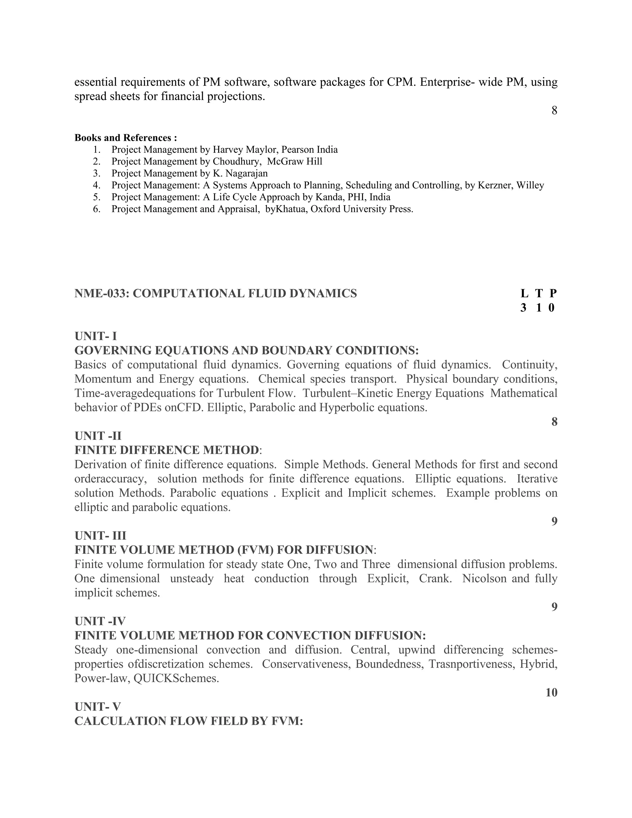 essential requirements of PM software, software packages for CPM. Enterprise- wide PM, using
spread sheets for financial projections.
8
Books and References :
1. Project Management by Harvey Maylor, Pearson India
2. Project Management by Choudhury, McGraw Hill
3. Project Management by K. Nagarajan
4. Project Management: A Systems Approach to Planning, Scheduling and Controlling, by Kerzner, Willey
5. Project Management: A Life Cycle Approach by Kanda, PHI, India
6. Project Management and Appraisal, byKhatua, Oxford University Press.
NME-033: COMPUTATIONAL FLUID DYNAMICS L T P
3 1 0
UNIT- I
GOVERNING EQUATIONS AND BOUNDARY CONDITIONS:
Basics of computational fluid dynamics. Governing equations of fluid dynamics. Continuity,
Momentum and Energy equations. Chemical species transport. Physical boundary conditions,
Time-averagedequations for Turbulent Flow. Turbulent–Kinetic Energy Equations Mathematical
behavior of PDEs onCFD. Elliptic, Parabolic and Hyperbolic equations.
8
UNIT -II
FINITE DIFFERENCE METHOD:
Derivation of finite difference equations. Simple Methods. General Methods for first and second
orderaccuracy, solution methods for finite difference equations. Elliptic equations. Iterative
solution Methods. Parabolic equations . Explicit and Implicit schemes. Example problems on
elliptic and parabolic equations.
9
UNIT- III
FINITE VOLUME METHOD (FVM) FOR DIFFUSION:
Finite volume formulation for steady state One, Two and Three dimensional diffusion problems.
One dimensional unsteady heat conduction through Explicit, Crank. Nicolson and fully
implicit schemes.
9
UNIT -IV
FINITE VOLUME METHOD FOR CONVECTION DIFFUSION:
Steady one-dimensional convection and diffusion. Central, upwind differencing schemes-
properties ofdiscretization schemes. Conservativeness, Boundedness, Trasnportiveness, Hybrid,
Power-law, QUICKSchemes.
10
UNIT- V
CALCULATION FLOW FIELD BY FVM:
 