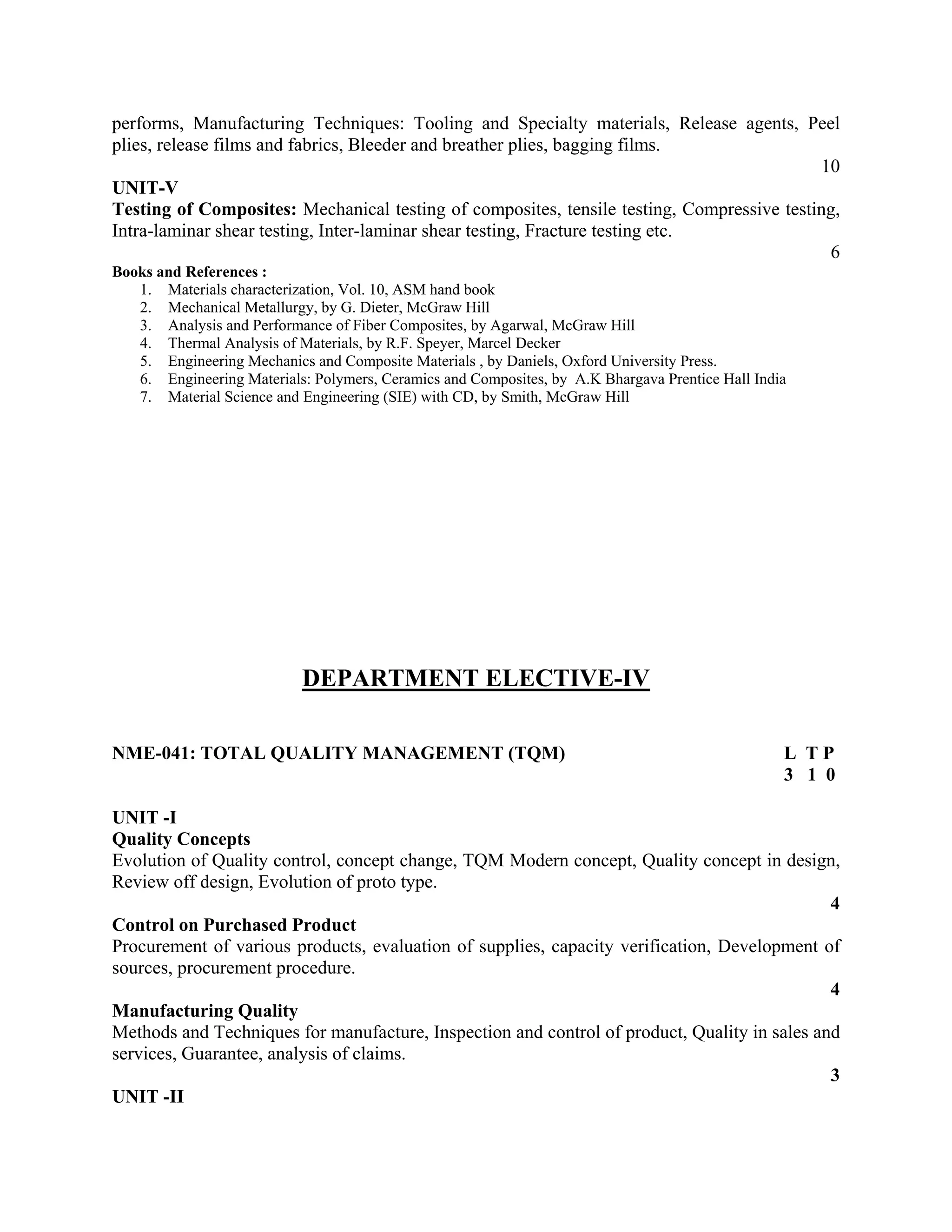 performs, Manufacturing Techniques: Tooling and Specialty materials, Release agents, Peel
plies, release films and fabrics, Bleeder and breather plies, bagging films.
10
UNIT-V
Testing of Composites: Mechanical testing of composites, tensile testing, Compressive testing,
Intra-laminar shear testing, Inter-laminar shear testing, Fracture testing etc.
6
Books and References :
1. Materials characterization, Vol. 10, ASM hand book
2. Mechanical Metallurgy, by G. Dieter, McGraw Hill
3. Analysis and Performance of Fiber Composites, by Agarwal, McGraw Hill
4. Thermal Analysis of Materials, by R.F. Speyer, Marcel Decker
5. Engineering Mechanics and Composite Materials , by Daniels, Oxford University Press.
6. Engineering Materials: Polymers, Ceramics and Composites, by A.K Bhargava Prentice Hall India
7. Material Science and Engineering (SIE) with CD, by Smith, McGraw Hill
DEPARTMENT ELECTIVE-IV
NME-041: TOTAL QUALITY MANAGEMENT (TQM) L T P
3 1 0
UNIT -I
Quality Concepts
Evolution of Quality control, concept change, TQM Modern concept, Quality concept in design,
Review off design, Evolution of proto type.
4
Control on Purchased Product
Procurement of various products, evaluation of supplies, capacity verification, Development of
sources, procurement procedure.
4
Manufacturing Quality
Methods and Techniques for manufacture, Inspection and control of product, Quality in sales and
services, Guarantee, analysis of claims.
3
UNIT -II
 