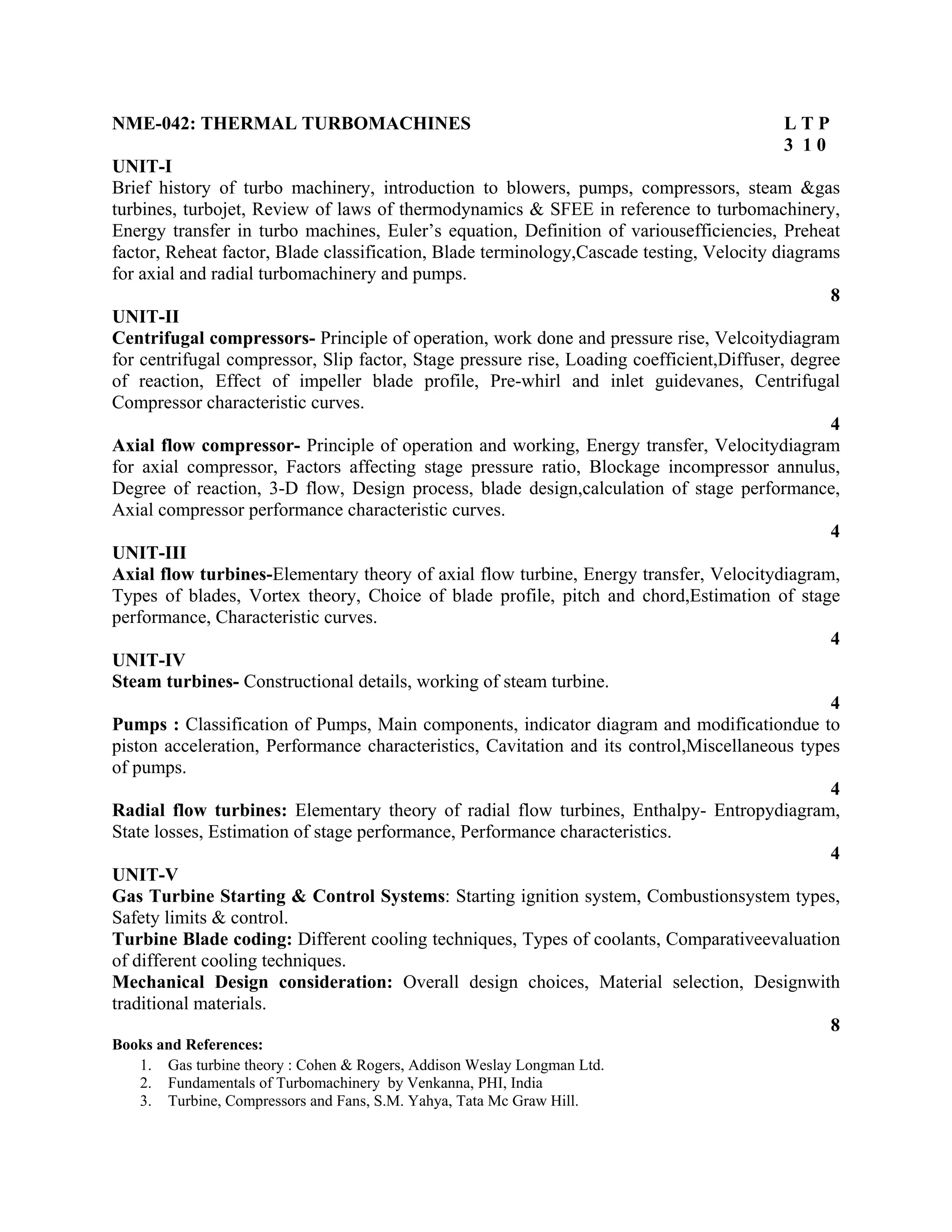NME-042: THERMAL TURBOMACHINES L T P
3 1 0
UNIT-I
Brief history of turbo machinery, introduction to blowers, pumps, compressors, steam &gas
turbines, turbojet, Review of laws of thermodynamics & SFEE in reference to turbomachinery,
Energy transfer in turbo machines, Euler’s equation, Definition of variousefficiencies, Preheat
factor, Reheat factor, Blade classification, Blade terminology,Cascade testing, Velocity diagrams
for axial and radial turbomachinery and pumps.
8
UNIT-II
Centrifugal compressors- Principle of operation, work done and pressure rise, Velcoitydiagram
for centrifugal compressor, Slip factor, Stage pressure rise, Loading coefficient,Diffuser, degree
of reaction, Effect of impeller blade profile, Pre-whirl and inlet guidevanes, Centrifugal
Compressor characteristic curves.
4
Axial flow compressor- Principle of operation and working, Energy transfer, Velocitydiagram
for axial compressor, Factors affecting stage pressure ratio, Blockage incompressor annulus,
Degree of reaction, 3-D flow, Design process, blade design,calculation of stage performance,
Axial compressor performance characteristic curves.
4
UNIT-III
Axial flow turbines-Elementary theory of axial flow turbine, Energy transfer, Velocitydiagram,
Types of blades, Vortex theory, Choice of blade profile, pitch and chord,Estimation of stage
performance, Characteristic curves.
4
UNIT-IV
Steam turbines- Constructional details, working of steam turbine.
4
Pumps : Classification of Pumps, Main components, indicator diagram and modificationdue to
piston acceleration, Performance characteristics, Cavitation and its control,Miscellaneous types
of pumps.
4
Radial flow turbines: Elementary theory of radial flow turbines, Enthalpy- Entropydiagram,
State losses, Estimation of stage performance, Performance characteristics.
4
UNIT-V
Gas Turbine Starting & Control Systems: Starting ignition system, Combustionsystem types,
Safety limits & control.
Turbine Blade coding: Different cooling techniques, Types of coolants, Comparativeevaluation
of different cooling techniques.
Mechanical Design consideration: Overall design choices, Material selection, Designwith
traditional materials.
8
Books and References:
1. Gas turbine theory : Cohen & Rogers, Addison Weslay Longman Ltd.
2. Fundamentals of Turbomachinery by Venkanna, PHI, India
3. Turbine, Compressors and Fans, S.M. Yahya, Tata Mc Graw Hill.
 