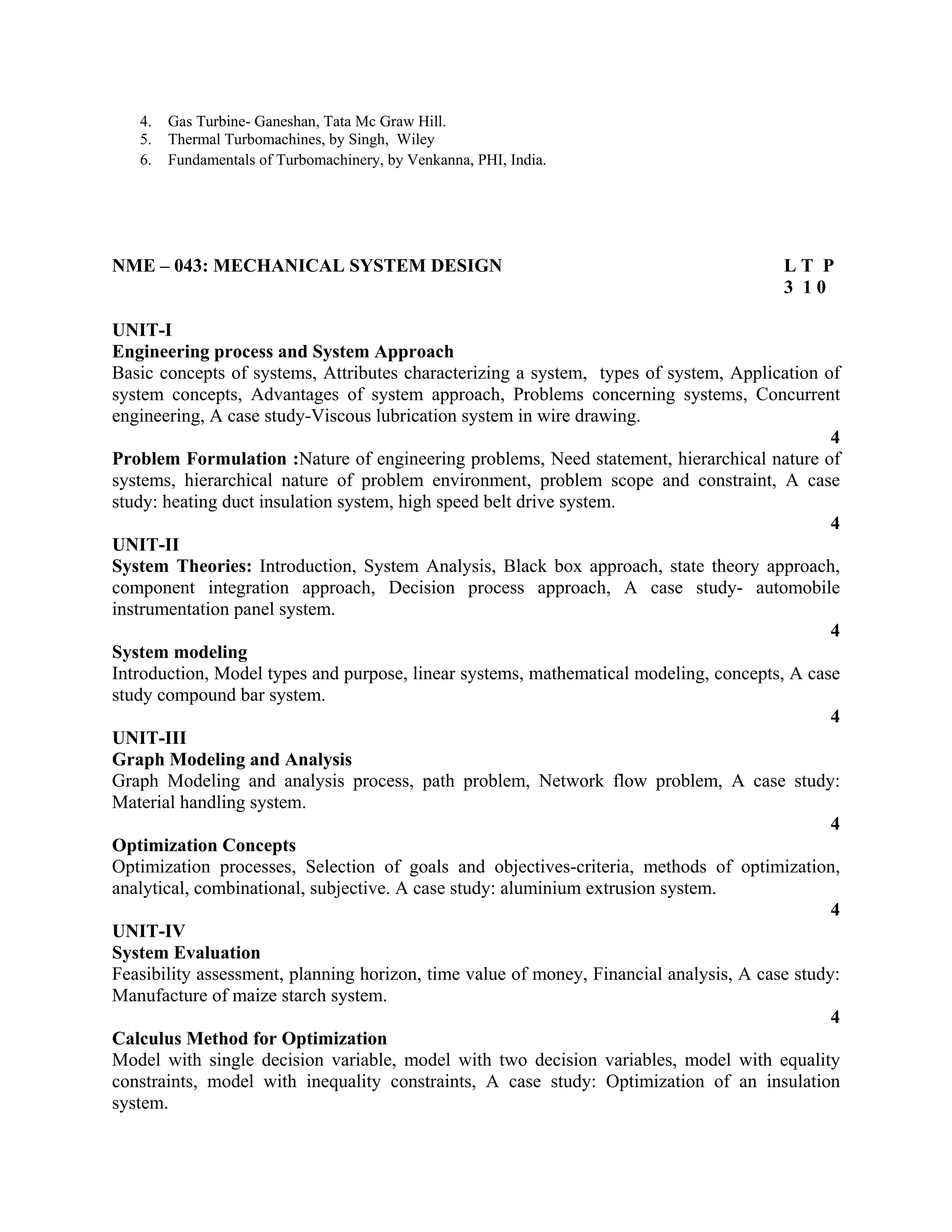 4. Gas Turbine- Ganeshan, Tata Mc Graw Hill.
5. Thermal Turbomachines, by Singh, Wiley
6. Fundamentals of Turbomachinery, by Venkanna, PHI, India.
NME – 043: MECHANICAL SYSTEM DESIGN L T P
3 1 0
UNIT-I
Engineering process and System Approach
Basic concepts of systems, Attributes characterizing a system, types of system, Application of
system concepts, Advantages of system approach, Problems concerning systems, Concurrent
engineering, A case study-Viscous lubrication system in wire drawing.
4
Problem Formulation :Nature of engineering problems, Need statement, hierarchical nature of
systems, hierarchical nature of problem environment, problem scope and constraint, A case
study: heating duct insulation system, high speed belt drive system.
4
UNIT-II
System Theories: Introduction, System Analysis, Black box approach, state theory approach,
component integration approach, Decision process approach, A case study- automobile
instrumentation panel system.
4
System modeling
Introduction, Model types and purpose, linear systems, mathematical modeling, concepts, A case
study compound bar system.
4
UNIT-III
Graph Modeling and Analysis
Graph Modeling and analysis process, path problem, Network flow problem, A case study:
Material handling system.
4
Optimization Concepts
Optimization processes, Selection of goals and objectives-criteria, methods of optimization,
analytical, combinational, subjective. A case study: aluminium extrusion system.
4
UNIT-IV
System Evaluation
Feasibility assessment, planning horizon, time value of money, Financial analysis, A case study:
Manufacture of maize starch system.
4
Calculus Method for Optimization
Model with single decision variable, model with two decision variables, model with equality
constraints, model with inequality constraints, A case study: Optimization of an insulation
system.
 