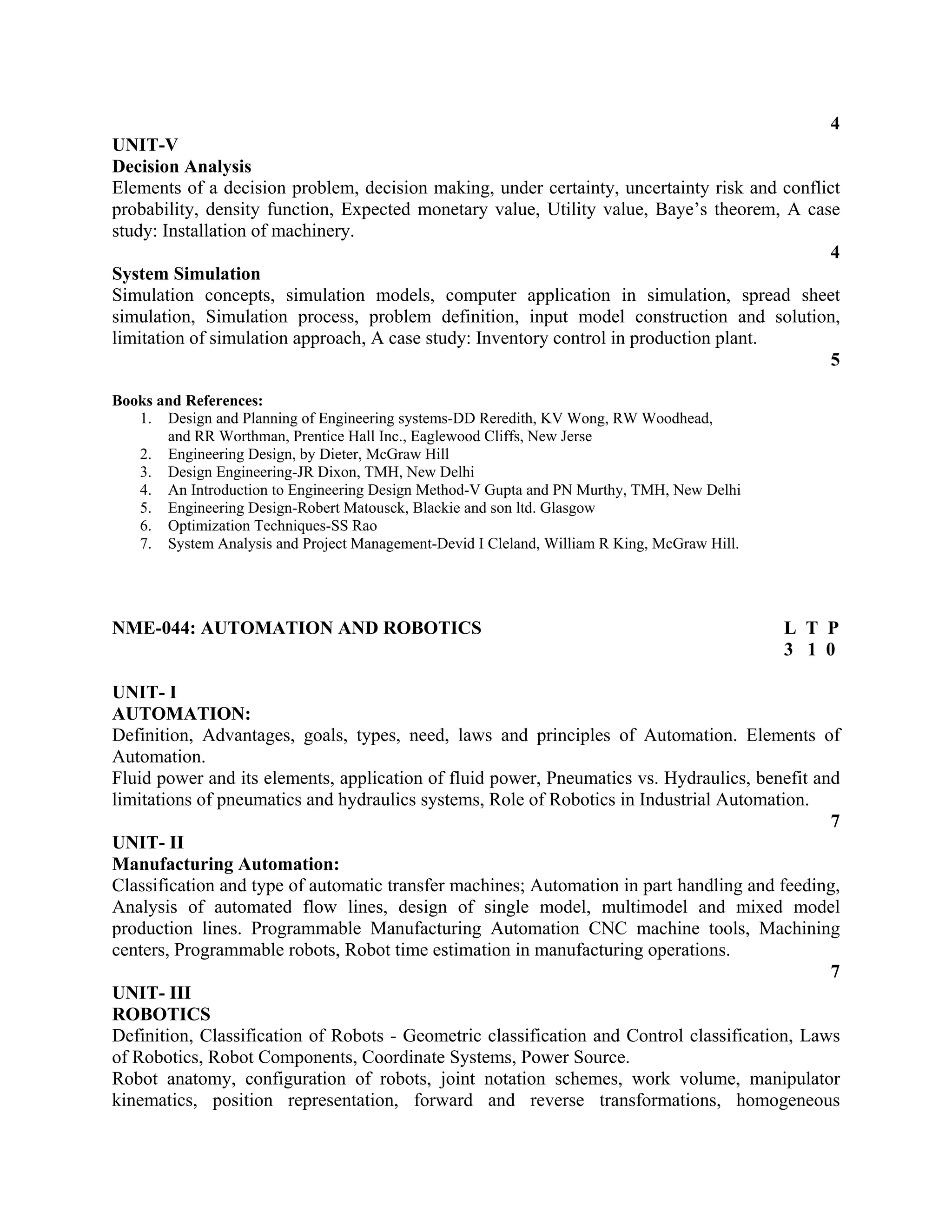 4
UNIT-V
Decision Analysis
Elements of a decision problem, decision making, under certainty, uncertainty risk and conflict
probability, density function, Expected monetary value, Utility value, Baye’s theorem, A case
study: Installation of machinery.
4
System Simulation
Simulation concepts, simulation models, computer application in simulation, spread sheet
simulation, Simulation process, problem definition, input model construction and solution,
limitation of simulation approach, A case study: Inventory control in production plant.
5
Books and References:
1. Design and Planning of Engineering systems-DD Reredith, KV Wong, RW Woodhead,
and RR Worthman, Prentice Hall Inc., Eaglewood Cliffs, New Jerse
2. Engineering Design, by Dieter, McGraw Hill
3. Design Engineering-JR Dixon, TMH, New Delhi
4. An Introduction to Engineering Design Method-V Gupta and PN Murthy, TMH, New Delhi
5. Engineering Design-Robert Matousck, Blackie and son ltd. Glasgow
6. Optimization Techniques-SS Rao
7. System Analysis and Project Management-Devid I Cleland, William R King, McGraw Hill.
NME-044: AUTOMATION AND ROBOTICS L T P
3 1 0
UNIT- I
AUTOMATION:
Definition, Advantages, goals, types, need, laws and principles of Automation. Elements of
Automation.
Fluid power and its elements, application of fluid power, Pneumatics vs. Hydraulics, benefit and
limitations of pneumatics and hydraulics systems, Role of Robotics in Industrial Automation.
7
UNIT- II
Manufacturing Automation:
Classification and type of automatic transfer machines; Automation in part handling and feeding,
Analysis of automated flow lines, design of single model, multimodel and mixed model
production lines. Programmable Manufacturing Automation CNC machine tools, Machining
centers, Programmable robots, Robot time estimation in manufacturing operations.
7
UNIT- III
ROBOTICS
Definition, Classification of Robots - Geometric classification and Control classification, Laws
of Robotics, Robot Components, Coordinate Systems, Power Source.
Robot anatomy, configuration of robots, joint notation schemes, work volume, manipulator
kinematics, position representation, forward and reverse transformations, homogeneous
 