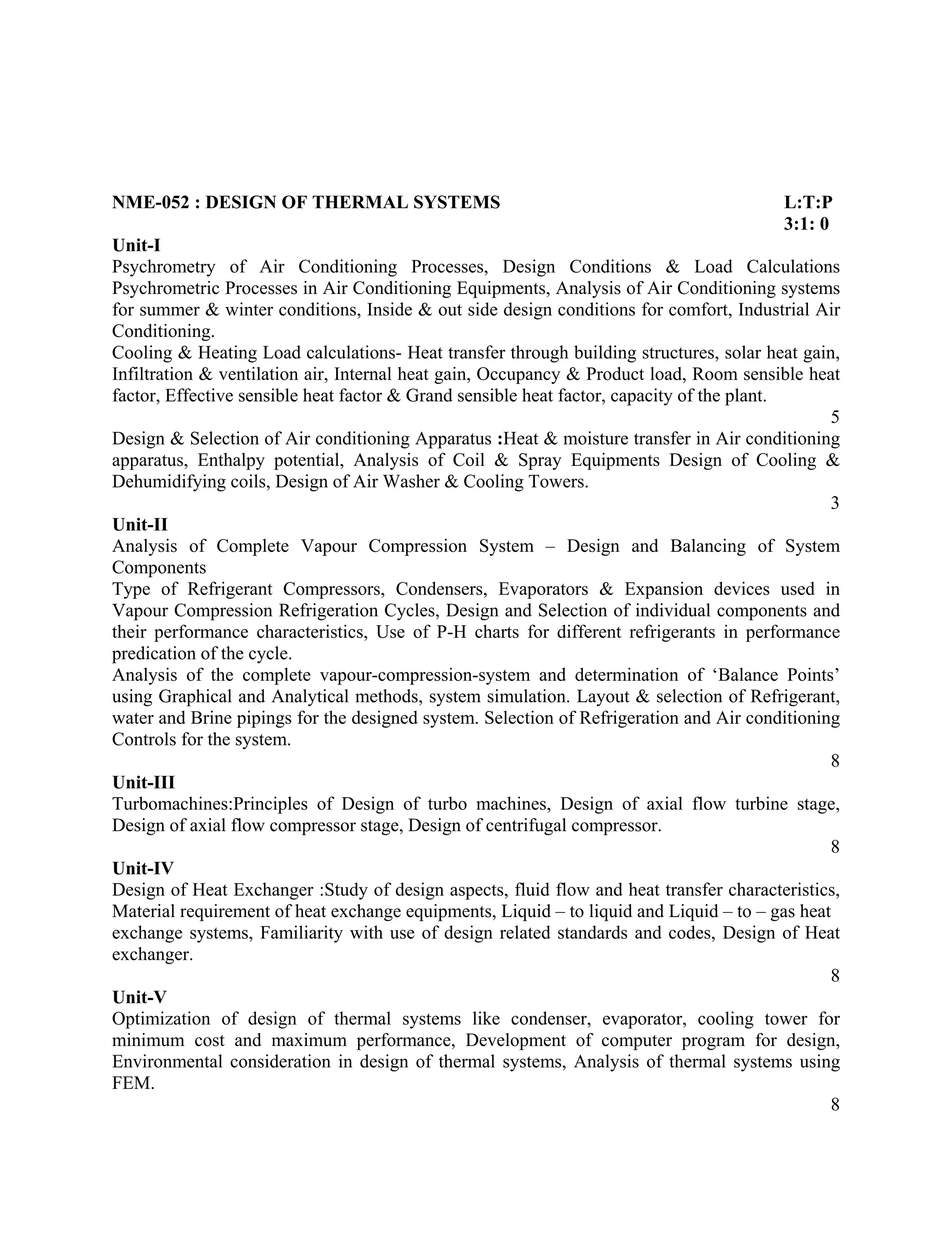 NME-052 : DESIGN OF THERMAL SYSTEMS L:T:P
3:1: 0
Unit-I
Psychrometry of Air Conditioning Processes, Design Conditions & Load Calculations
Psychrometric Processes in Air Conditioning Equipments, Analysis of Air Conditioning systems
for summer & winter conditions, Inside & out side design conditions for comfort, Industrial Air
Conditioning.
Cooling & Heating Load calculations- Heat transfer through building structures, solar heat gain,
Infiltration & ventilation air, Internal heat gain, Occupancy & Product load, Room sensible heat
factor, Effective sensible heat factor & Grand sensible heat factor, capacity of the plant.
5
Design & Selection of Air conditioning Apparatus :Heat & moisture transfer in Air conditioning
apparatus, Enthalpy potential, Analysis of Coil & Spray Equipments Design of Cooling &
Dehumidifying coils, Design of Air Washer & Cooling Towers.
3
Unit-II
Analysis of Complete Vapour Compression System – Design and Balancing of System
Components
Type of Refrigerant Compressors, Condensers, Evaporators & Expansion devices used in
Vapour Compression Refrigeration Cycles, Design and Selection of individual components and
their performance characteristics, Use of P-H charts for different refrigerants in performance
predication of the cycle.
Analysis of the complete vapour-compression-system and determination of ‘Balance Points’
using Graphical and Analytical methods, system simulation. Layout & selection of Refrigerant,
water and Brine pipings for the designed system. Selection of Refrigeration and Air conditioning
Controls for the system.
8
Unit-III
Turbomachines:Principles of Design of turbo machines, Design of axial flow turbine stage,
Design of axial flow compressor stage, Design of centrifugal compressor.
8
Unit-IV
Design of Heat Exchanger :Study of design aspects, fluid flow and heat transfer characteristics,
Material requirement of heat exchange equipments, Liquid – to liquid and Liquid – to – gas heat
exchange systems, Familiarity with use of design related standards and codes, Design of Heat
exchanger.
8
Unit-V
Optimization of design of thermal systems like condenser, evaporator, cooling tower for
minimum cost and maximum performance, Development of computer program for design,
Environmental consideration in design of thermal systems, Analysis of thermal systems using
FEM.
8
 