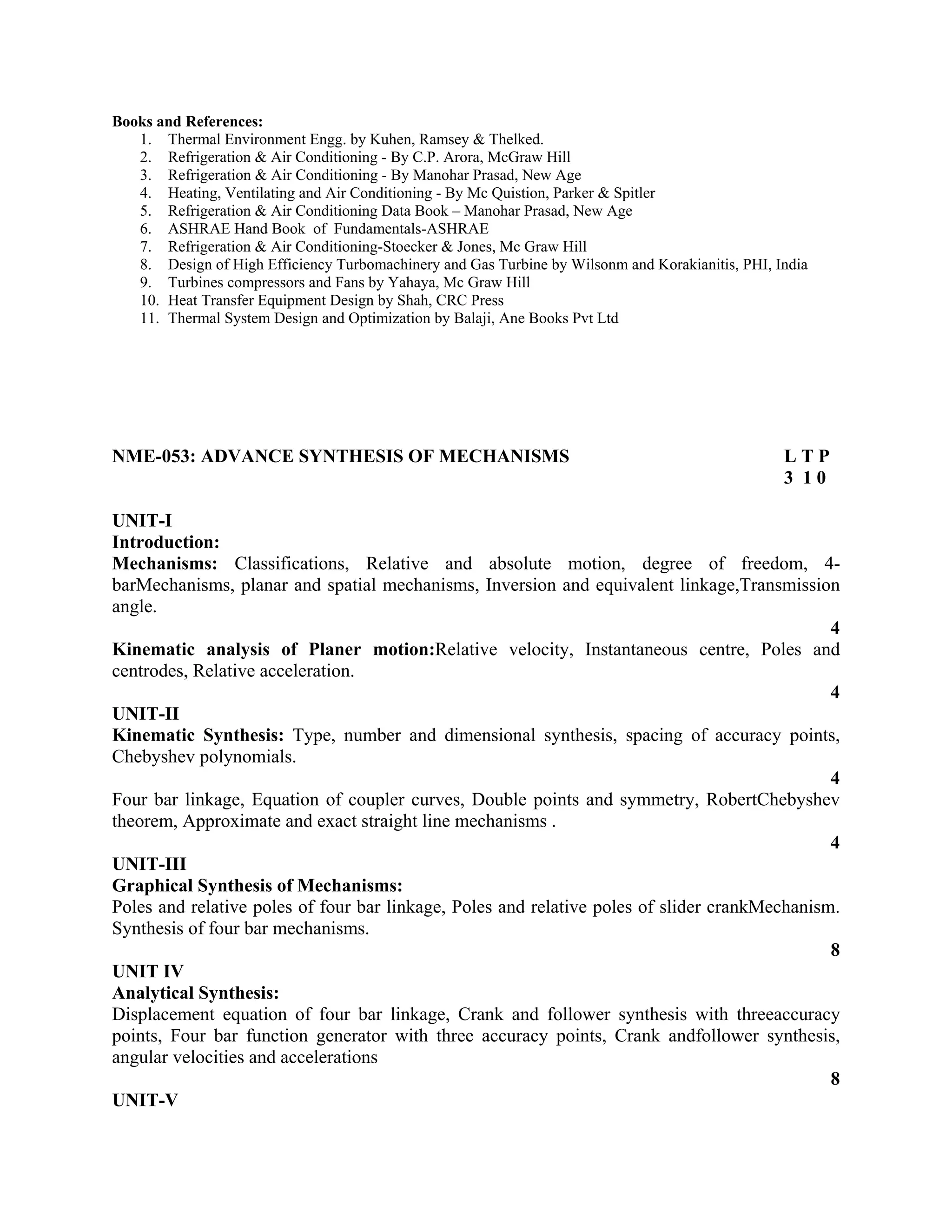 Books and References:
1. Thermal Environment Engg. by Kuhen, Ramsey & Thelked.
2. Refrigeration & Air Conditioning - By C.P. Arora, McGraw Hill
3. Refrigeration & Air Conditioning - By Manohar Prasad, New Age
4. Heating, Ventilating and Air Conditioning - By Mc Quistion, Parker & Spitler
5. Refrigeration & Air Conditioning Data Book – Manohar Prasad, New Age
6. ASHRAE Hand Book of Fundamentals-ASHRAE
7. Refrigeration & Air Conditioning-Stoecker & Jones, Mc Graw Hill
8. Design of High Efficiency Turbomachinery and Gas Turbine by Wilsonm and Korakianitis, PHI, India
9. Turbines compressors and Fans by Yahaya, Mc Graw Hill
10. Heat Transfer Equipment Design by Shah, CRC Press
11. Thermal System Design and Optimization by Balaji, Ane Books Pvt Ltd
NME-053: ADVANCE SYNTHESIS OF MECHANISMS L T P
3 1 0
UNIT-I
Introduction:
Mechanisms: Classifications, Relative and absolute motion, degree of freedom, 4-
barMechanisms, planar and spatial mechanisms, Inversion and equivalent linkage,Transmission
angle.
4
Kinematic analysis of Planer motion:Relative velocity, Instantaneous centre, Poles and
centrodes, Relative acceleration.
4
UNIT-II
Kinematic Synthesis: Type, number and dimensional synthesis, spacing of accuracy points,
Chebyshev polynomials.
4
Four bar linkage, Equation of coupler curves, Double points and symmetry, RobertChebyshev
theorem, Approximate and exact straight line mechanisms .
4
UNIT-III
Graphical Synthesis of Mechanisms:
Poles and relative poles of four bar linkage, Poles and relative poles of slider crankMechanism.
Synthesis of four bar mechanisms.
8
UNIT IV
Analytical Synthesis:
Displacement equation of four bar linkage, Crank and follower synthesis with threeaccuracy
points, Four bar function generator with three accuracy points, Crank andfollower synthesis,
angular velocities and accelerations
8
UNIT-V
 