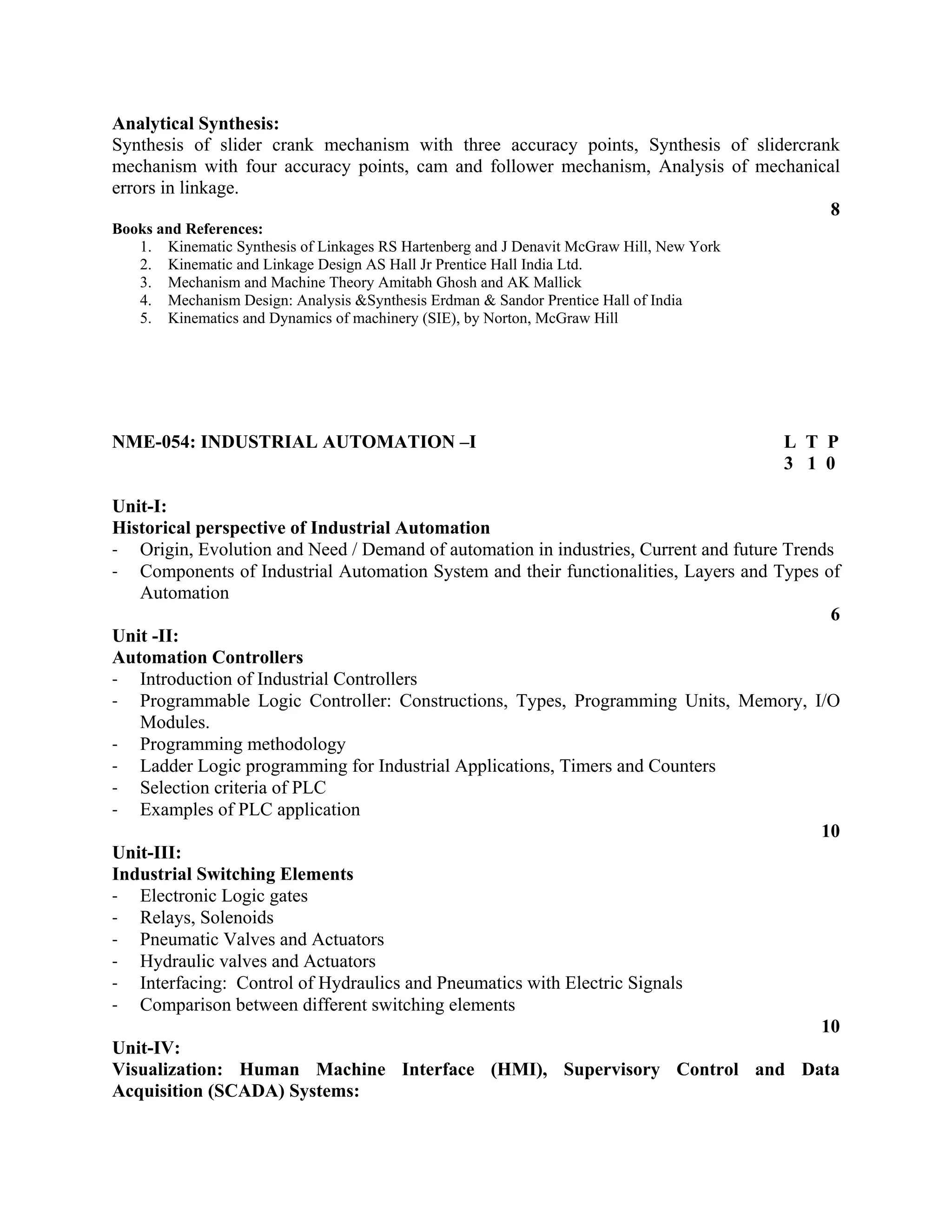 Analytical Synthesis:
Synthesis of slider crank mechanism with three accuracy points, Synthesis of slidercrank
mechanism with four accuracy points, cam and follower mechanism, Analysis of mechanical
errors in linkage.
8
Books and References:
1. Kinematic Synthesis of Linkages RS Hartenberg and J Denavit McGraw Hill, New York
2. Kinematic and Linkage Design AS Hall Jr Prentice Hall India Ltd.
3. Mechanism and Machine Theory Amitabh Ghosh and AK Mallick
4. Mechanism Design: Analysis &Synthesis Erdman & Sandor Prentice Hall of India
5. Kinematics and Dynamics of machinery (SIE), by Norton, McGraw Hill
NME-054: INDUSTRIAL AUTOMATION –I L T P
3 1 0
Unit-I:
Historical perspective of Industrial Automation
‐ Origin, Evolution and Need / Demand of automation in industries, Current and future Trends
‐ Components of Industrial Automation System and their functionalities, Layers and Types of
Automation
6
Unit -II:
Automation Controllers
‐ Introduction of Industrial Controllers
‐ Programmable Logic Controller: Constructions, Types, Programming Units, Memory, I/O
Modules.
‐ Programming methodology
‐ Ladder Logic programming for Industrial Applications, Timers and Counters
‐ Selection criteria of PLC
‐ Examples of PLC application
10
Unit-III:
Industrial Switching Elements
‐ Electronic Logic gates
‐ Relays, Solenoids
‐ Pneumatic Valves and Actuators
‐ Hydraulic valves and Actuators
‐ Interfacing: Control of Hydraulics and Pneumatics with Electric Signals
‐ Comparison between different switching elements
10
Unit-IV:
Visualization: Human Machine Interface (HMI), Supervisory Control and Data
Acquisition (SCADA) Systems:
 