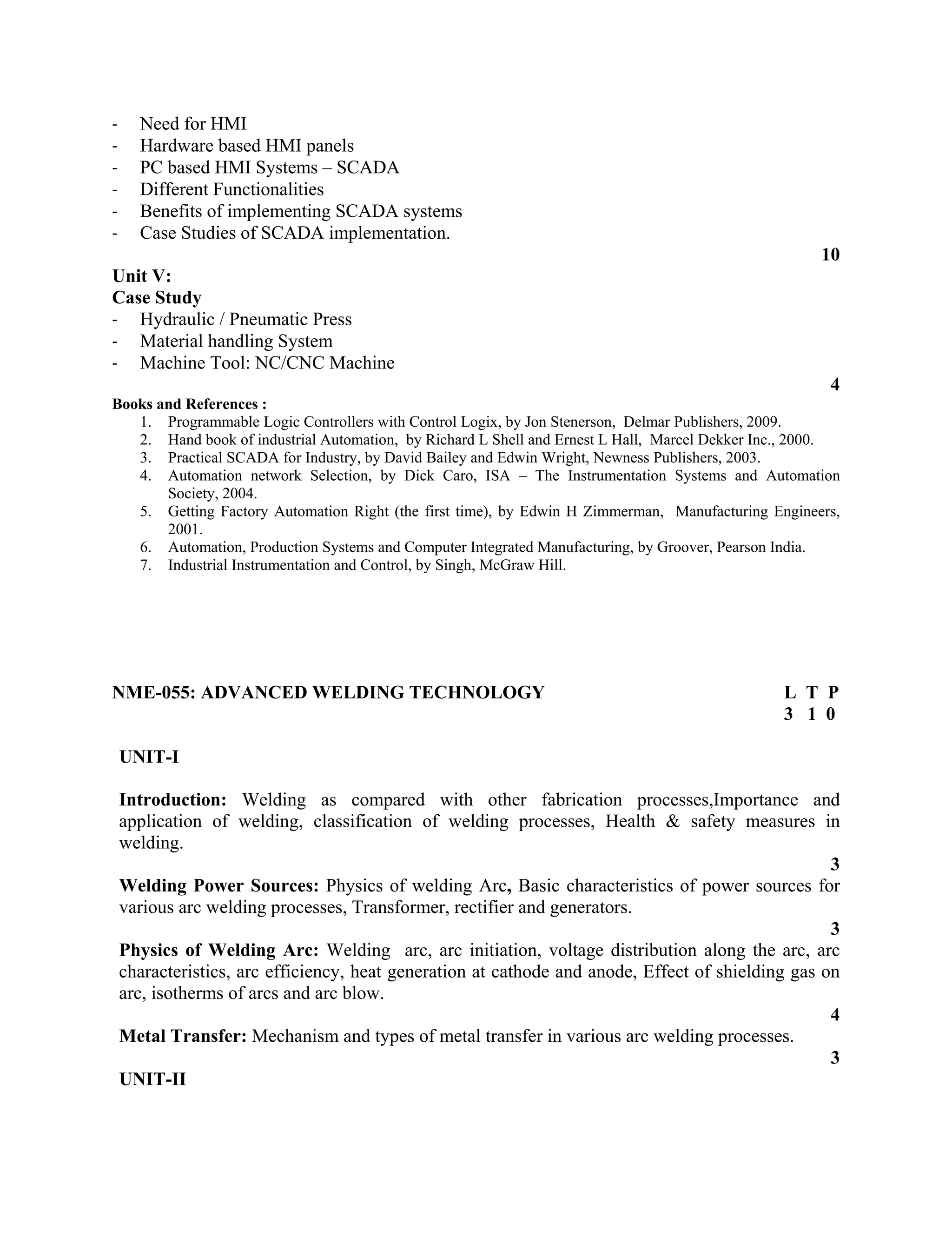 ‐ Need for HMI
‐ Hardware based HMI panels
‐ PC based HMI Systems – SCADA
‐ Different Functionalities
‐ Benefits of implementing SCADA systems
‐ Case Studies of SCADA implementation.
10
Unit V:
Case Study
‐ Hydraulic / Pneumatic Press
‐ Material handling System
‐ Machine Tool: NC/CNC Machine
4
Books and References :
1. Programmable Logic Controllers with Control Logix, by Jon Stenerson, Delmar Publishers, 2009.
2. Hand book of industrial Automation, by Richard L Shell and Ernest L Hall, Marcel Dekker Inc., 2000.
3. Practical SCADA for Industry, by David Bailey and Edwin Wright, Newness Publishers, 2003.
4. Automation network Selection, by Dick Caro, ISA – The Instrumentation Systems and Automation
Society, 2004.
5. Getting Factory Automation Right (the first time), by Edwin H Zimmerman, Manufacturing Engineers,
2001.
6. Automation, Production Systems and Computer Integrated Manufacturing, by Groover, Pearson India.
7. Industrial Instrumentation and Control, by Singh, McGraw Hill.
NME-055: ADVANCED WELDING TECHNOLOGY L T P
3 1 0
UNIT-I
Introduction: Welding as compared with other fabrication processes,Importance and
application of welding, classification of welding processes, Health & safety measures in
welding.
3
Welding Power Sources: Physics of welding Arc, Basic characteristics of power sources for
various arc welding processes, Transformer, rectifier and generators.
3
Physics of Welding Arc: Welding arc, arc initiation, voltage distribution along the arc, arc
characteristics, arc efficiency, heat generation at cathode and anode, Effect of shielding gas on
arc, isotherms of arcs and arc blow.
4
Metal Transfer: Mechanism and types of metal transfer in various arc welding processes.
3
UNIT-II
 