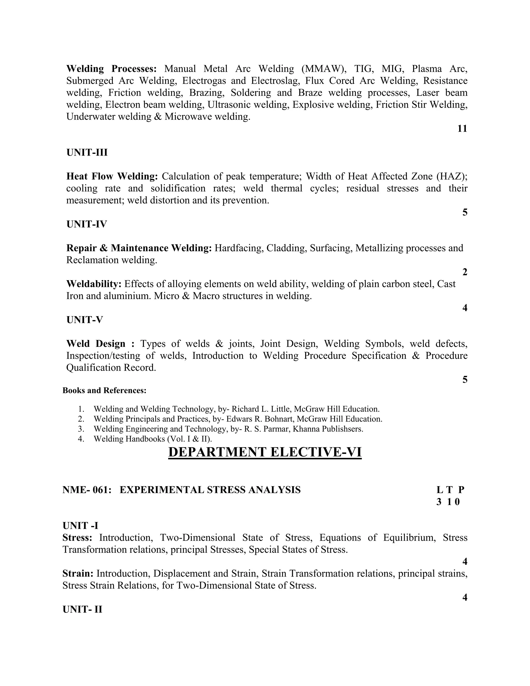 Welding Processes: Manual Metal Arc Welding (MMAW), TIG, MIG, Plasma Arc,
Submerged Arc Welding, Electrogas and Electroslag, Flux Cored Arc Welding, Resistance
welding, Friction welding, Brazing, Soldering and Braze welding processes, Laser beam
welding, Electron beam welding, Ultrasonic welding, Explosive welding, Friction Stir Welding,
Underwater welding & Microwave welding.
11
UNIT-III
Heat Flow Welding: Calculation of peak temperature; Width of Heat Affected Zone (HAZ);
cooling rate and solidification rates; weld thermal cycles; residual stresses and their
measurement; weld distortion and its prevention.
5
UNIT-IV
Repair & Maintenance Welding: Hardfacing, Cladding, Surfacing, Metallizing processes and
Reclamation welding.
2
Weldability: Effects of alloying elements on weld ability, welding of plain carbon steel, Cast
Iron and aluminium. Micro & Macro structures in welding.
4
UNIT-V
Weld Design : Types of welds & joints, Joint Design, Welding Symbols, weld defects,
Inspection/testing of welds, Introduction to Welding Procedure Specification & Procedure
Qualification Record.
5
Books and References:
1. Welding and Welding Technology, by- Richard L. Little, McGraw Hill Education.
2. Welding Principals and Practices, by- Edwars R. Bohnart, McGraw Hill Education.
3. Welding Engineering and Technology, by- R. S. Parmar, Khanna Publishsers.
4. Welding Handbooks (Vol. I & II).
DEPARTMENT ELECTIVE-VI
NME- 061: EXPERIMENTAL STRESS ANALYSIS L T P
3 1 0
UNIT -I
Stress: Introduction, Two-Dimensional State of Stress, Equations of Equilibrium, Stress
Transformation relations, principal Stresses, Special States of Stress.
4
Strain: Introduction, Displacement and Strain, Strain Transformation relations, principal strains,
Stress Strain Relations, for Two-Dimensional State of Stress.
4
UNIT- II
 