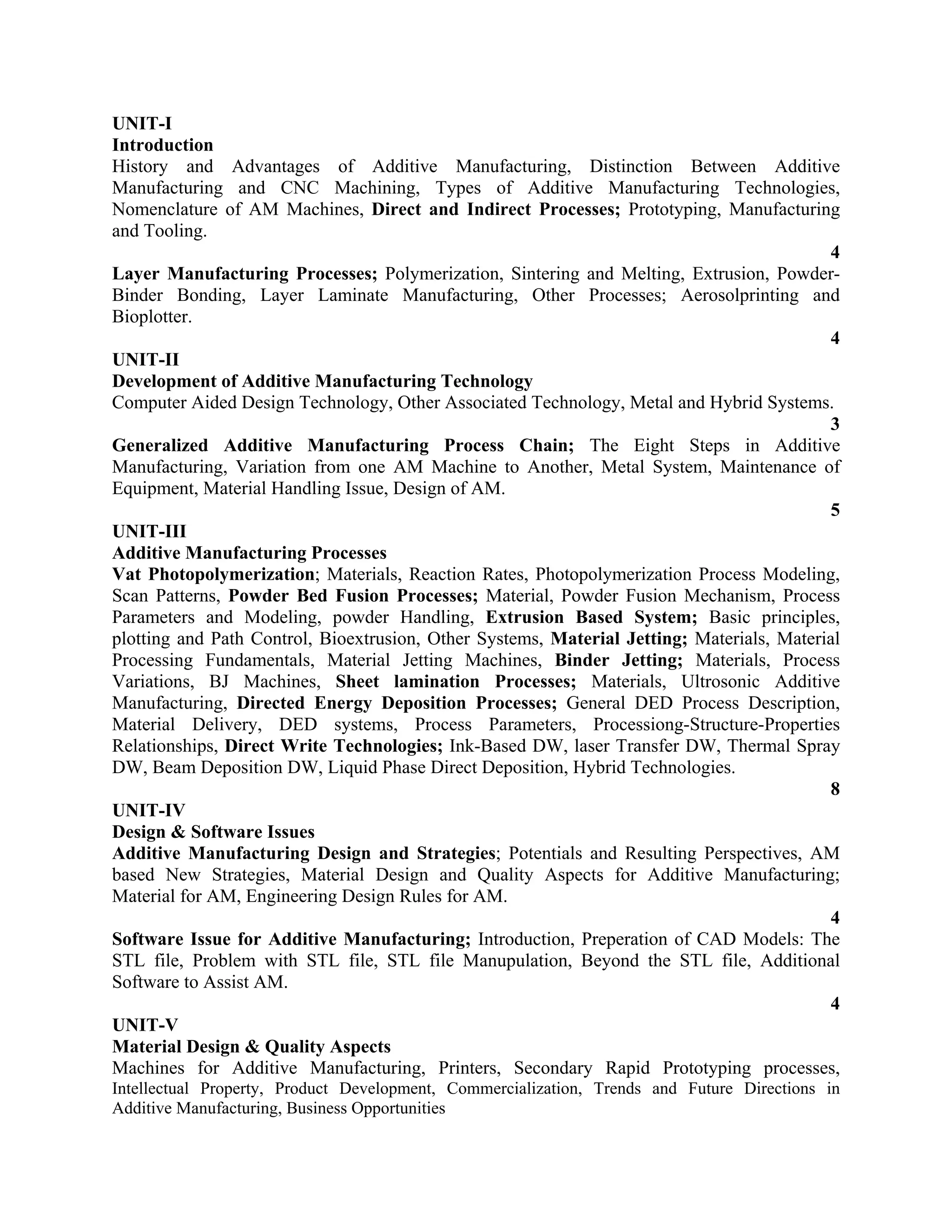 UNIT-I
Introduction
History and Advantages of Additive Manufacturing, Distinction Between Additive
Manufacturing and CNC Machining, Types of Additive Manufacturing Technologies,
Nomenclature of AM Machines, Direct and Indirect Processes; Prototyping, Manufacturing
and Tooling.
4
Layer Manufacturing Processes; Polymerization, Sintering and Melting, Extrusion, Powder-
Binder Bonding, Layer Laminate Manufacturing, Other Processes; Aerosolprinting and
Bioplotter.
4
UNIT-II
Development of Additive Manufacturing Technology
Computer Aided Design Technology, Other Associated Technology, Metal and Hybrid Systems.
3
Generalized Additive Manufacturing Process Chain; The Eight Steps in Additive
Manufacturing, Variation from one AM Machine to Another, Metal System, Maintenance of
Equipment, Material Handling Issue, Design of AM.
5
UNIT-III
Additive Manufacturing Processes
Vat Photopolymerization; Materials, Reaction Rates, Photopolymerization Process Modeling,
Scan Patterns, Powder Bed Fusion Processes; Material, Powder Fusion Mechanism, Process
Parameters and Modeling, powder Handling, Extrusion Based System; Basic principles,
plotting and Path Control, Bioextrusion, Other Systems, Material Jetting; Materials, Material
Processing Fundamentals, Material Jetting Machines, Binder Jetting; Materials, Process
Variations, BJ Machines, Sheet lamination Processes; Materials, Ultrosonic Additive
Manufacturing, Directed Energy Deposition Processes; General DED Process Description,
Material Delivery, DED systems, Process Parameters, Processiong-Structure-Properties
Relationships, Direct Write Technologies; Ink-Based DW, laser Transfer DW, Thermal Spray
DW, Beam Deposition DW, Liquid Phase Direct Deposition, Hybrid Technologies.
8
UNIT-IV
Design & Software Issues
Additive Manufacturing Design and Strategies; Potentials and Resulting Perspectives, AM
based New Strategies, Material Design and Quality Aspects for Additive Manufacturing;
Material for AM, Engineering Design Rules for AM.
4
Software Issue for Additive Manufacturing; Introduction, Preperation of CAD Models: The
STL file, Problem with STL file, STL file Manupulation, Beyond the STL file, Additional
Software to Assist AM.
4
UNIT-V
Material Design & Quality Aspects
Machines for Additive Manufacturing, Printers, Secondary Rapid Prototyping processes,
Intellectual Property, Product Development, Commercialization, Trends and Future Directions in
Additive Manufacturing, Business Opportunities
 
