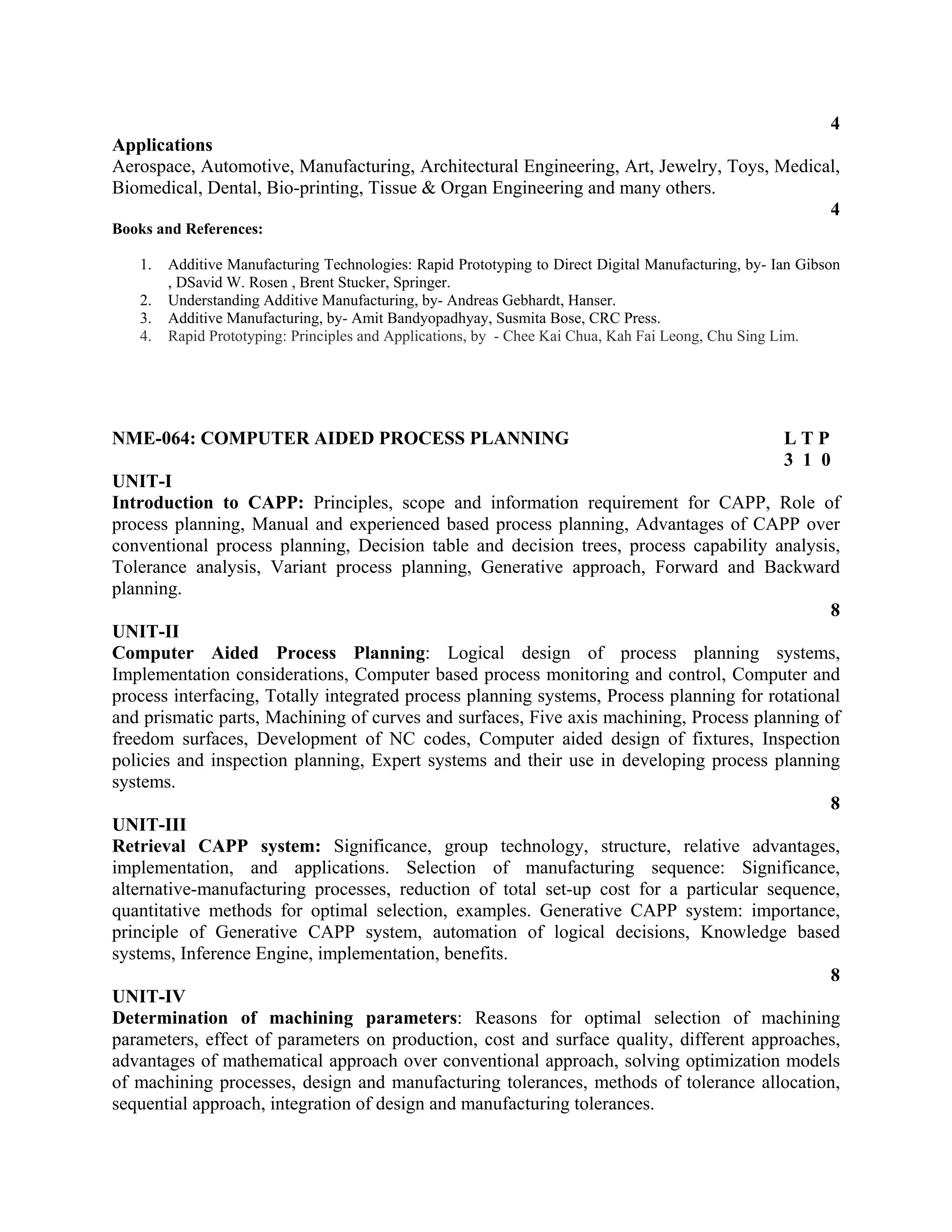 4
Applications
Aerospace, Automotive, Manufacturing, Architectural Engineering, Art, Jewelry, Toys, Medical,
Biomedical, Dental, Bio-printing, Tissue & Organ Engineering and many others.
4
Books and References:
1. Additive Manufacturing Technologies: Rapid Prototyping to Direct Digital Manufacturing, by- Ian Gibson
, DSavid W. Rosen , Brent Stucker, Springer.
2. Understanding Additive Manufacturing, by- Andreas Gebhardt, Hanser.
3. Additive Manufacturing, by- Amit Bandyopadhyay, Susmita Bose, CRC Press.
4. Rapid Prototyping: Principles and Applications, by - Chee Kai Chua, Kah Fai Leong, Chu Sing Lim.
NME-064: COMPUTER AIDED PROCESS PLANNING L T P
3 1 0
UNIT-I
Introduction to CAPP: Principles, scope and information requirement for CAPP, Role of
process planning, Manual and experienced based process planning, Advantages of CAPP over
conventional process planning, Decision table and decision trees, process capability analysis,
Tolerance analysis, Variant process planning, Generative approach, Forward and Backward
planning.
8
UNIT-II
Computer Aided Process Planning: Logical design of process planning systems,
Implementation considerations, Computer based process monitoring and control, Computer and
process interfacing, Totally integrated process planning systems, Process planning for rotational
and prismatic parts, Machining of curves and surfaces, Five axis machining, Process planning of
freedom surfaces, Development of NC codes, Computer aided design of fixtures, Inspection
policies and inspection planning, Expert systems and their use in developing process planning
systems.
8
UNIT-III
Retrieval CAPP system: Significance, group technology, structure, relative advantages,
implementation, and applications. Selection of manufacturing sequence: Significance,
alternative-manufacturing processes, reduction of total set-up cost for a particular sequence,
quantitative methods for optimal selection, examples. Generative CAPP system: importance,
principle of Generative CAPP system, automation of logical decisions, Knowledge based
systems, Inference Engine, implementation, benefits.
8
UNIT-IV
Determination of machining parameters: Reasons for optimal selection of machining
parameters, effect of parameters on production, cost and surface quality, different approaches,
advantages of mathematical approach over conventional approach, solving optimization models
of machining processes, design and manufacturing tolerances, methods of tolerance allocation,
sequential approach, integration of design and manufacturing tolerances.
 