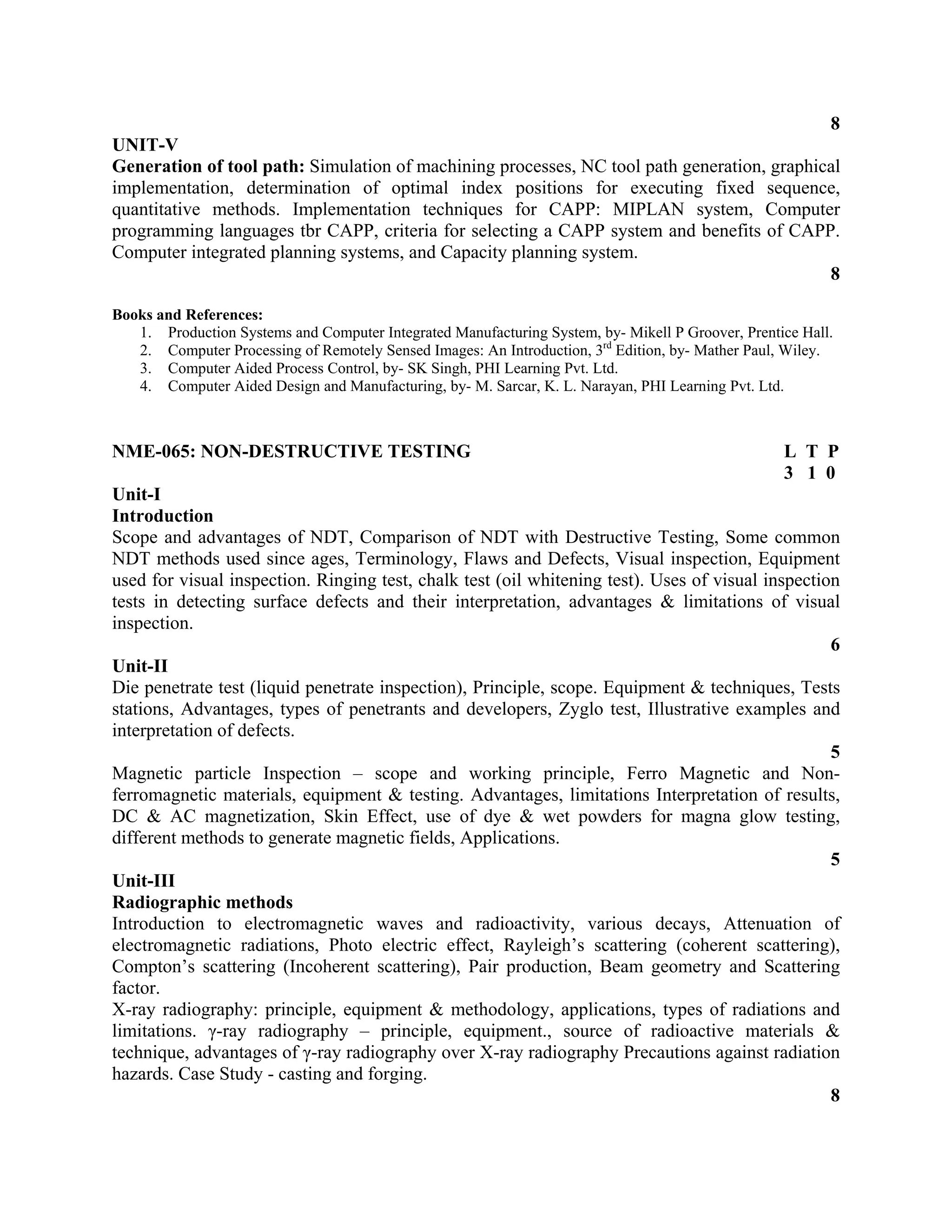 8
UNIT-V
Generation of tool path: Simulation of machining processes, NC tool path generation, graphical
implementation, determination of optimal index positions for executing fixed sequence,
quantitative methods. Implementation techniques for CAPP: MIPLAN system, Computer
programming languages tbr CAPP, criteria for selecting a CAPP system and benefits of CAPP.
Computer integrated planning systems, and Capacity planning system.
8
Books and References:
1. Production Systems and Computer Integrated Manufacturing System, by- Mikell P Groover, Prentice Hall.
2. Computer Processing of Remotely Sensed Images: An Introduction, 3rd
Edition, by- Mather Paul, Wiley.
3. Computer Aided Process Control, by- SK Singh, PHI Learning Pvt. Ltd.
4. Computer Aided Design and Manufacturing, by- M. Sarcar, K. L. Narayan, PHI Learning Pvt. Ltd.
NME-065: NON-DESTRUCTIVE TESTING L T P
3 1 0
Unit-I
Introduction
Scope and advantages of NDT, Comparison of NDT with Destructive Testing, Some common
NDT methods used since ages, Terminology, Flaws and Defects, Visual inspection, Equipment
used for visual inspection. Ringing test, chalk test (oil whitening test). Uses of visual inspection
tests in detecting surface defects and their interpretation, advantages & limitations of visual
inspection.
6
Unit-II
Die penetrate test (liquid penetrate inspection), Principle, scope. Equipment & techniques, Tests
stations, Advantages, types of penetrants and developers, Zyglo test, Illustrative examples and
interpretation of defects.
5
Magnetic particle Inspection – scope and working principle, Ferro Magnetic and Non-
ferromagnetic materials, equipment & testing. Advantages, limitations Interpretation of results,
DC & AC magnetization, Skin Effect, use of dye & wet powders for magna glow testing,
different methods to generate magnetic fields, Applications.
5
Unit-III
Radiographic methods
Introduction to electromagnetic waves and radioactivity, various decays, Attenuation of
electromagnetic radiations, Photo electric effect, Rayleigh’s scattering (coherent scattering),
Compton’s scattering (Incoherent scattering), Pair production, Beam geometry and Scattering
factor.
X-ray radiography: principle, equipment & methodology, applications, types of radiations and
limitations. γ-ray radiography – principle, equipment., source of radioactive materials &
technique, advantages of γ-ray radiography over X-ray radiography Precautions against radiation
hazards. Case Study - casting and forging.
8
 